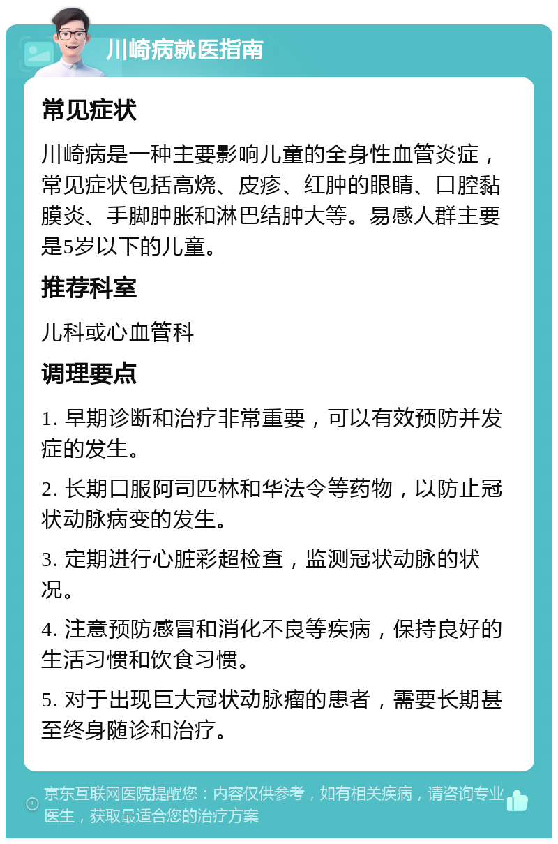 川崎病就医指南 常见症状 川崎病是一种主要影响儿童的全身性血管炎症，常见症状包括高烧、皮疹、红肿的眼睛、口腔黏膜炎、手脚肿胀和淋巴结肿大等。易感人群主要是5岁以下的儿童。 推荐科室 儿科或心血管科 调理要点 1. 早期诊断和治疗非常重要，可以有效预防并发症的发生。 2. 长期口服阿司匹林和华法令等药物，以防止冠状动脉病变的发生。 3. 定期进行心脏彩超检查，监测冠状动脉的状况。 4. 注意预防感冒和消化不良等疾病，保持良好的生活习惯和饮食习惯。 5. 对于出现巨大冠状动脉瘤的患者，需要长期甚至终身随诊和治疗。