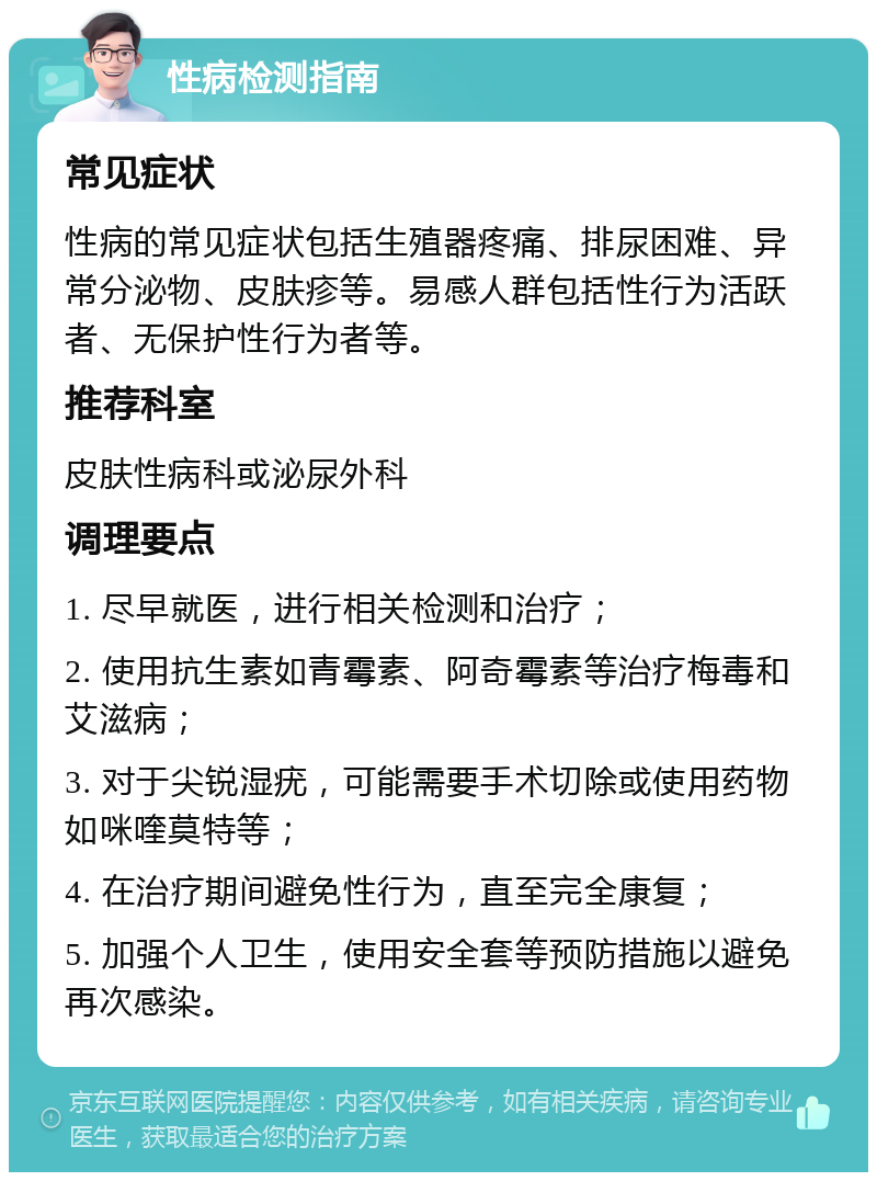 性病检测指南 常见症状 性病的常见症状包括生殖器疼痛、排尿困难、异常分泌物、皮肤疹等。易感人群包括性行为活跃者、无保护性行为者等。 推荐科室 皮肤性病科或泌尿外科 调理要点 1. 尽早就医，进行相关检测和治疗； 2. 使用抗生素如青霉素、阿奇霉素等治疗梅毒和艾滋病； 3. 对于尖锐湿疣，可能需要手术切除或使用药物如咪喹莫特等； 4. 在治疗期间避免性行为，直至完全康复； 5. 加强个人卫生，使用安全套等预防措施以避免再次感染。