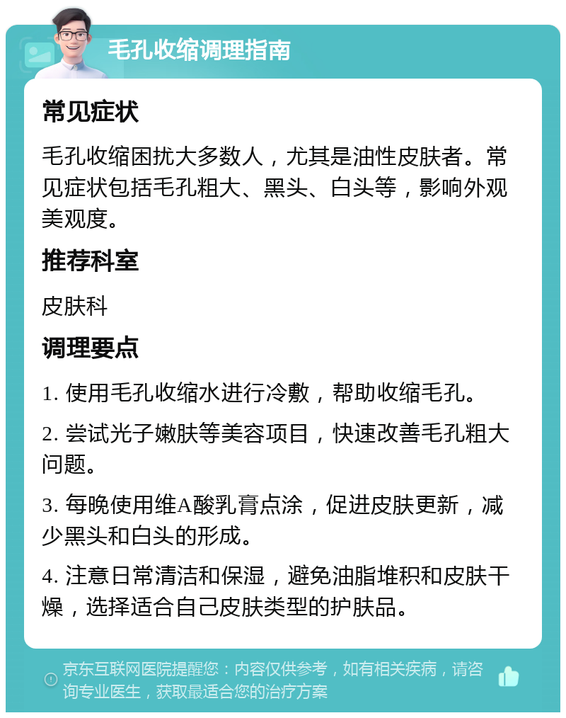 毛孔收缩调理指南 常见症状 毛孔收缩困扰大多数人，尤其是油性皮肤者。常见症状包括毛孔粗大、黑头、白头等，影响外观美观度。 推荐科室 皮肤科 调理要点 1. 使用毛孔收缩水进行冷敷，帮助收缩毛孔。 2. 尝试光子嫩肤等美容项目，快速改善毛孔粗大问题。 3. 每晚使用维A酸乳膏点涂，促进皮肤更新，减少黑头和白头的形成。 4. 注意日常清洁和保湿，避免油脂堆积和皮肤干燥，选择适合自己皮肤类型的护肤品。