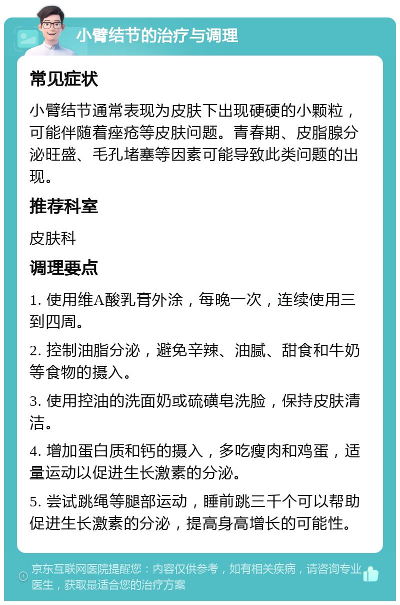 小臂结节的治疗与调理 常见症状 小臂结节通常表现为皮肤下出现硬硬的小颗粒，可能伴随着痤疮等皮肤问题。青春期、皮脂腺分泌旺盛、毛孔堵塞等因素可能导致此类问题的出现。 推荐科室 皮肤科 调理要点 1. 使用维A酸乳膏外涂，每晚一次，连续使用三到四周。 2. 控制油脂分泌，避免辛辣、油腻、甜食和牛奶等食物的摄入。 3. 使用控油的洗面奶或硫磺皂洗脸，保持皮肤清洁。 4. 增加蛋白质和钙的摄入，多吃瘦肉和鸡蛋，适量运动以促进生长激素的分泌。 5. 尝试跳绳等腿部运动，睡前跳三千个可以帮助促进生长激素的分泌，提高身高增长的可能性。