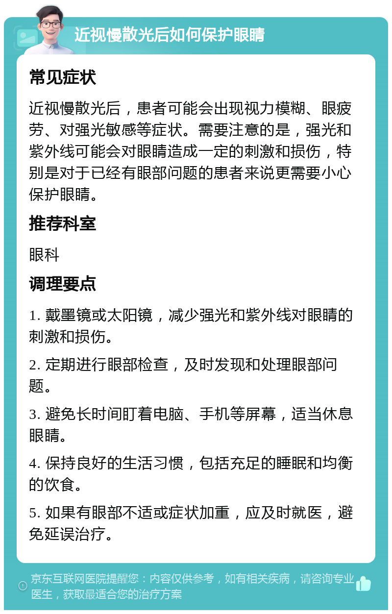 近视慢散光后如何保护眼睛 常见症状 近视慢散光后，患者可能会出现视力模糊、眼疲劳、对强光敏感等症状。需要注意的是，强光和紫外线可能会对眼睛造成一定的刺激和损伤，特别是对于已经有眼部问题的患者来说更需要小心保护眼睛。 推荐科室 眼科 调理要点 1. 戴墨镜或太阳镜，减少强光和紫外线对眼睛的刺激和损伤。 2. 定期进行眼部检查，及时发现和处理眼部问题。 3. 避免长时间盯着电脑、手机等屏幕，适当休息眼睛。 4. 保持良好的生活习惯，包括充足的睡眠和均衡的饮食。 5. 如果有眼部不适或症状加重，应及时就医，避免延误治疗。