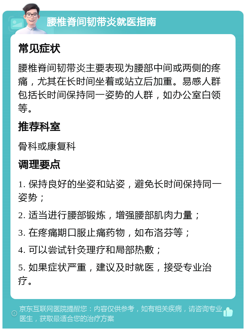 腰椎脊间韧带炎就医指南 常见症状 腰椎脊间韧带炎主要表现为腰部中间或两侧的疼痛，尤其在长时间坐着或站立后加重。易感人群包括长时间保持同一姿势的人群，如办公室白领等。 推荐科室 骨科或康复科 调理要点 1. 保持良好的坐姿和站姿，避免长时间保持同一姿势； 2. 适当进行腰部锻炼，增强腰部肌肉力量； 3. 在疼痛期口服止痛药物，如布洛芬等； 4. 可以尝试针灸理疗和局部热敷； 5. 如果症状严重，建议及时就医，接受专业治疗。