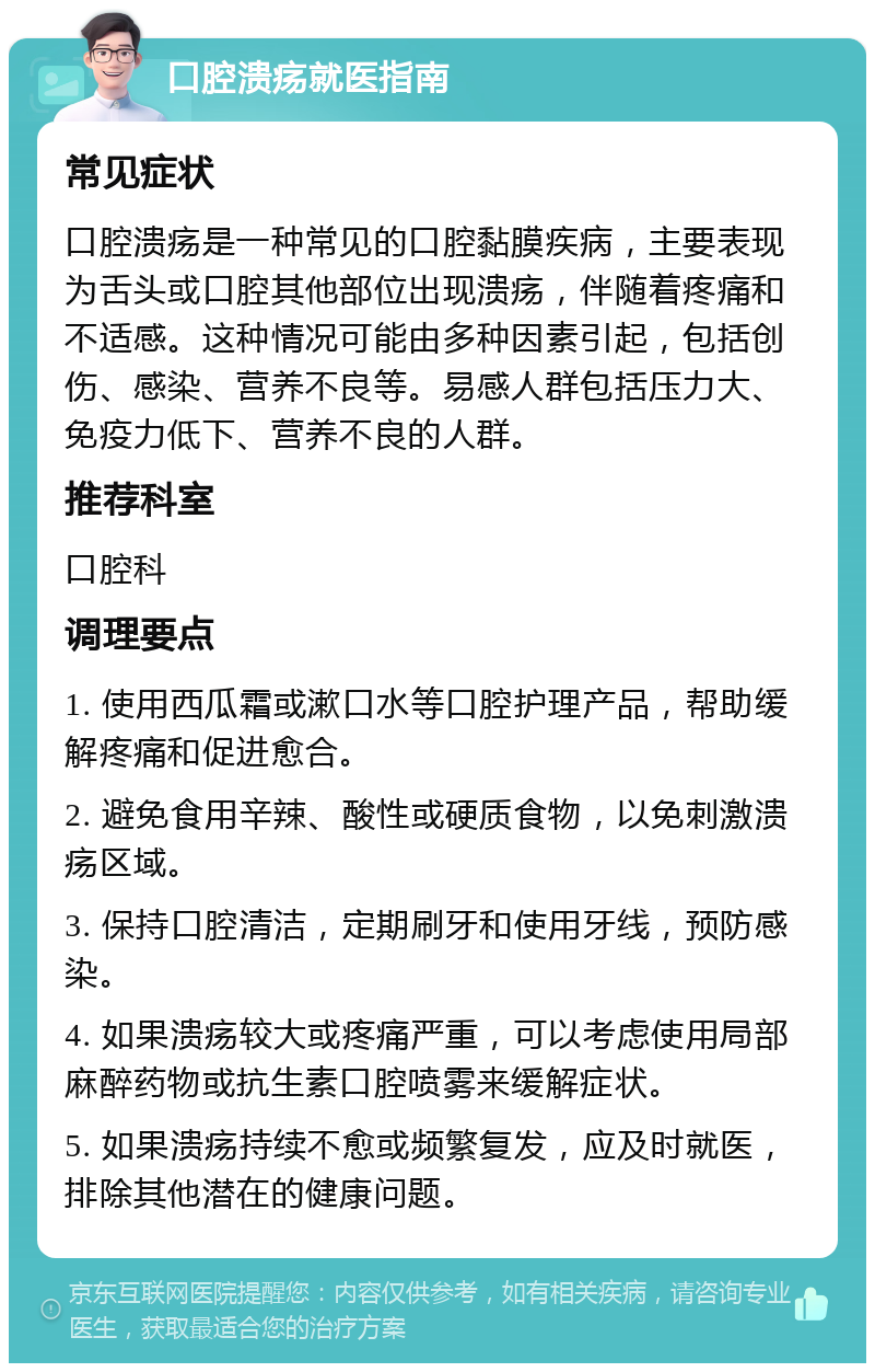 口腔溃疡就医指南 常见症状 口腔溃疡是一种常见的口腔黏膜疾病，主要表现为舌头或口腔其他部位出现溃疡，伴随着疼痛和不适感。这种情况可能由多种因素引起，包括创伤、感染、营养不良等。易感人群包括压力大、免疫力低下、营养不良的人群。 推荐科室 口腔科 调理要点 1. 使用西瓜霜或漱口水等口腔护理产品，帮助缓解疼痛和促进愈合。 2. 避免食用辛辣、酸性或硬质食物，以免刺激溃疡区域。 3. 保持口腔清洁，定期刷牙和使用牙线，预防感染。 4. 如果溃疡较大或疼痛严重，可以考虑使用局部麻醉药物或抗生素口腔喷雾来缓解症状。 5. 如果溃疡持续不愈或频繁复发，应及时就医，排除其他潜在的健康问题。