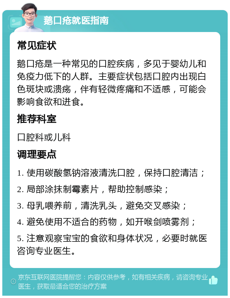 鹅口疮就医指南 常见症状 鹅口疮是一种常见的口腔疾病，多见于婴幼儿和免疫力低下的人群。主要症状包括口腔内出现白色斑块或溃疡，伴有轻微疼痛和不适感，可能会影响食欲和进食。 推荐科室 口腔科或儿科 调理要点 1. 使用碳酸氢钠溶液清洗口腔，保持口腔清洁； 2. 局部涂抹制霉素片，帮助控制感染； 3. 母乳喂养前，清洗乳头，避免交叉感染； 4. 避免使用不适合的药物，如开喉剑喷雾剂； 5. 注意观察宝宝的食欲和身体状况，必要时就医咨询专业医生。