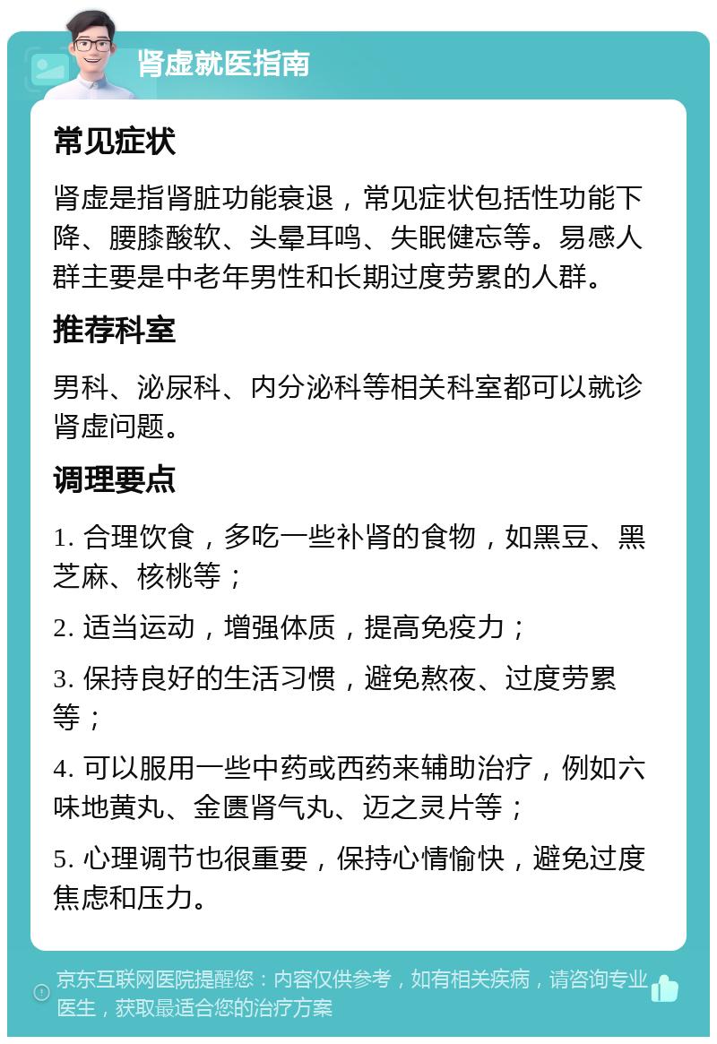 肾虚就医指南 常见症状 肾虚是指肾脏功能衰退，常见症状包括性功能下降、腰膝酸软、头晕耳鸣、失眠健忘等。易感人群主要是中老年男性和长期过度劳累的人群。 推荐科室 男科、泌尿科、内分泌科等相关科室都可以就诊肾虚问题。 调理要点 1. 合理饮食，多吃一些补肾的食物，如黑豆、黑芝麻、核桃等； 2. 适当运动，增强体质，提高免疫力； 3. 保持良好的生活习惯，避免熬夜、过度劳累等； 4. 可以服用一些中药或西药来辅助治疗，例如六味地黄丸、金匮肾气丸、迈之灵片等； 5. 心理调节也很重要，保持心情愉快，避免过度焦虑和压力。