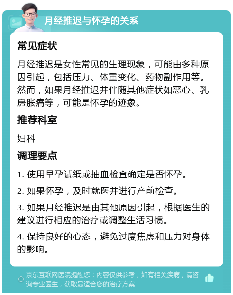 月经推迟与怀孕的关系 常见症状 月经推迟是女性常见的生理现象，可能由多种原因引起，包括压力、体重变化、药物副作用等。然而，如果月经推迟并伴随其他症状如恶心、乳房胀痛等，可能是怀孕的迹象。 推荐科室 妇科 调理要点 1. 使用早孕试纸或抽血检查确定是否怀孕。 2. 如果怀孕，及时就医并进行产前检查。 3. 如果月经推迟是由其他原因引起，根据医生的建议进行相应的治疗或调整生活习惯。 4. 保持良好的心态，避免过度焦虑和压力对身体的影响。