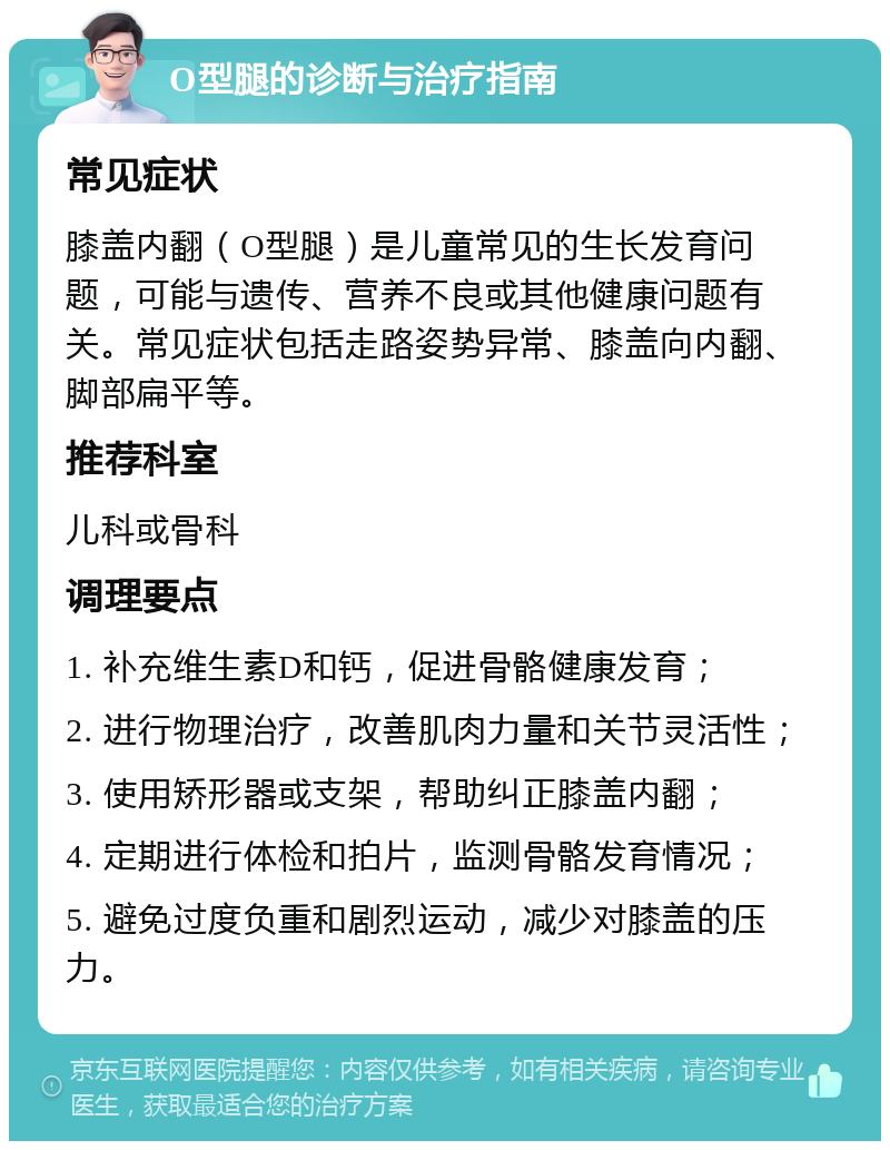 O型腿的诊断与治疗指南 常见症状 膝盖内翻（O型腿）是儿童常见的生长发育问题，可能与遗传、营养不良或其他健康问题有关。常见症状包括走路姿势异常、膝盖向内翻、脚部扁平等。 推荐科室 儿科或骨科 调理要点 1. 补充维生素D和钙，促进骨骼健康发育； 2. 进行物理治疗，改善肌肉力量和关节灵活性； 3. 使用矫形器或支架，帮助纠正膝盖内翻； 4. 定期进行体检和拍片，监测骨骼发育情况； 5. 避免过度负重和剧烈运动，减少对膝盖的压力。