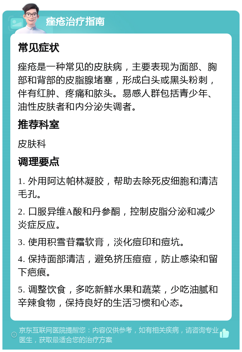 痤疮治疗指南 常见症状 痤疮是一种常见的皮肤病，主要表现为面部、胸部和背部的皮脂腺堵塞，形成白头或黑头粉刺，伴有红肿、疼痛和脓头。易感人群包括青少年、油性皮肤者和内分泌失调者。 推荐科室 皮肤科 调理要点 1. 外用阿达帕林凝胶，帮助去除死皮细胞和清洁毛孔。 2. 口服异维A酸和丹参酮，控制皮脂分泌和减少炎症反应。 3. 使用积雪苷霜软膏，淡化痘印和痘坑。 4. 保持面部清洁，避免挤压痘痘，防止感染和留下疤痕。 5. 调整饮食，多吃新鲜水果和蔬菜，少吃油腻和辛辣食物，保持良好的生活习惯和心态。