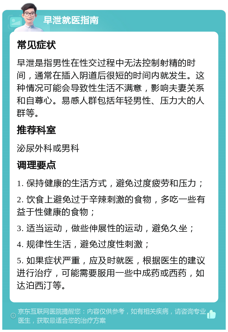 早泄就医指南 常见症状 早泄是指男性在性交过程中无法控制射精的时间，通常在插入阴道后很短的时间内就发生。这种情况可能会导致性生活不满意，影响夫妻关系和自尊心。易感人群包括年轻男性、压力大的人群等。 推荐科室 泌尿外科或男科 调理要点 1. 保持健康的生活方式，避免过度疲劳和压力； 2. 饮食上避免过于辛辣刺激的食物，多吃一些有益于性健康的食物； 3. 适当运动，做些伸展性的运动，避免久坐； 4. 规律性生活，避免过度性刺激； 5. 如果症状严重，应及时就医，根据医生的建议进行治疗，可能需要服用一些中成药或西药，如达泊西汀等。