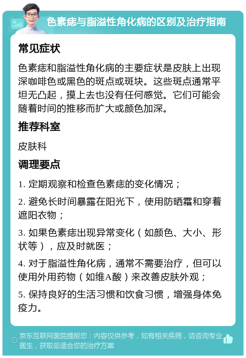 色素痣与脂溢性角化病的区别及治疗指南 常见症状 色素痣和脂溢性角化病的主要症状是皮肤上出现深咖啡色或黑色的斑点或斑块。这些斑点通常平坦无凸起，摸上去也没有任何感觉。它们可能会随着时间的推移而扩大或颜色加深。 推荐科室 皮肤科 调理要点 1. 定期观察和检查色素痣的变化情况； 2. 避免长时间暴露在阳光下，使用防晒霜和穿着遮阳衣物； 3. 如果色素痣出现异常变化（如颜色、大小、形状等），应及时就医； 4. 对于脂溢性角化病，通常不需要治疗，但可以使用外用药物（如维A酸）来改善皮肤外观； 5. 保持良好的生活习惯和饮食习惯，增强身体免疫力。