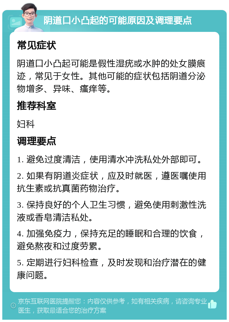 阴道口小凸起的可能原因及调理要点 常见症状 阴道口小凸起可能是假性湿疣或水肿的处女膜痕迹，常见于女性。其他可能的症状包括阴道分泌物增多、异味、瘙痒等。 推荐科室 妇科 调理要点 1. 避免过度清洁，使用清水冲洗私处外部即可。 2. 如果有阴道炎症状，应及时就医，遵医嘱使用抗生素或抗真菌药物治疗。 3. 保持良好的个人卫生习惯，避免使用刺激性洗液或香皂清洁私处。 4. 加强免疫力，保持充足的睡眠和合理的饮食，避免熬夜和过度劳累。 5. 定期进行妇科检查，及时发现和治疗潜在的健康问题。