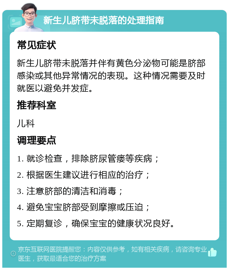 新生儿脐带未脱落的处理指南 常见症状 新生儿脐带未脱落并伴有黄色分泌物可能是脐部感染或其他异常情况的表现。这种情况需要及时就医以避免并发症。 推荐科室 儿科 调理要点 1. 就诊检查，排除脐尿管瘘等疾病； 2. 根据医生建议进行相应的治疗； 3. 注意脐部的清洁和消毒； 4. 避免宝宝脐部受到摩擦或压迫； 5. 定期复诊，确保宝宝的健康状况良好。