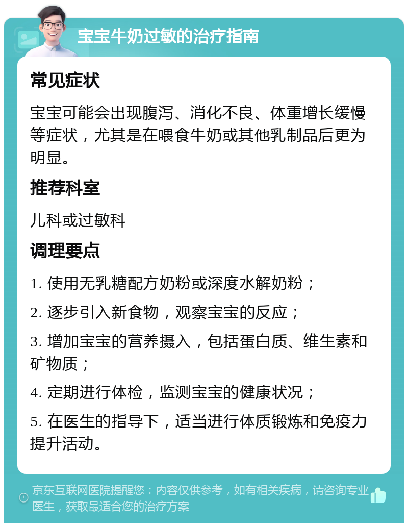 宝宝牛奶过敏的治疗指南 常见症状 宝宝可能会出现腹泻、消化不良、体重增长缓慢等症状，尤其是在喂食牛奶或其他乳制品后更为明显。 推荐科室 儿科或过敏科 调理要点 1. 使用无乳糖配方奶粉或深度水解奶粉； 2. 逐步引入新食物，观察宝宝的反应； 3. 增加宝宝的营养摄入，包括蛋白质、维生素和矿物质； 4. 定期进行体检，监测宝宝的健康状况； 5. 在医生的指导下，适当进行体质锻炼和免疫力提升活动。