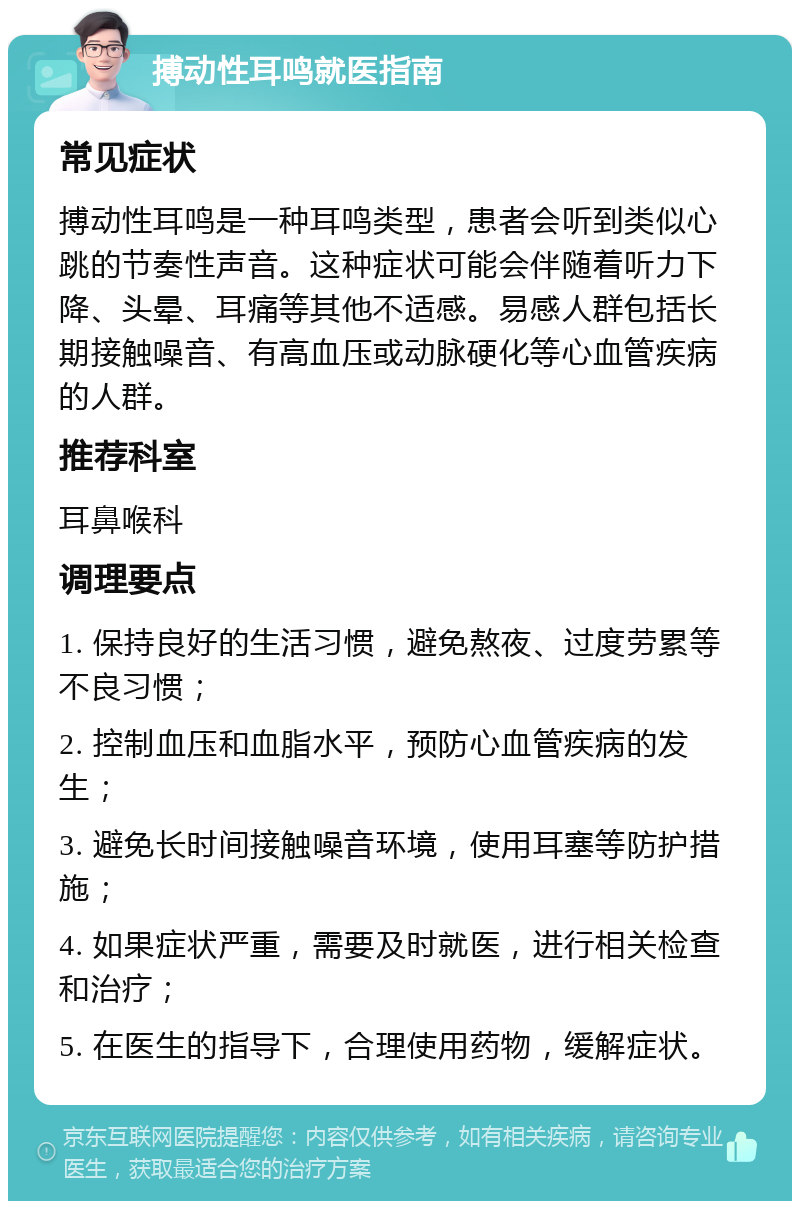 搏动性耳鸣就医指南 常见症状 搏动性耳鸣是一种耳鸣类型，患者会听到类似心跳的节奏性声音。这种症状可能会伴随着听力下降、头晕、耳痛等其他不适感。易感人群包括长期接触噪音、有高血压或动脉硬化等心血管疾病的人群。 推荐科室 耳鼻喉科 调理要点 1. 保持良好的生活习惯，避免熬夜、过度劳累等不良习惯； 2. 控制血压和血脂水平，预防心血管疾病的发生； 3. 避免长时间接触噪音环境，使用耳塞等防护措施； 4. 如果症状严重，需要及时就医，进行相关检查和治疗； 5. 在医生的指导下，合理使用药物，缓解症状。