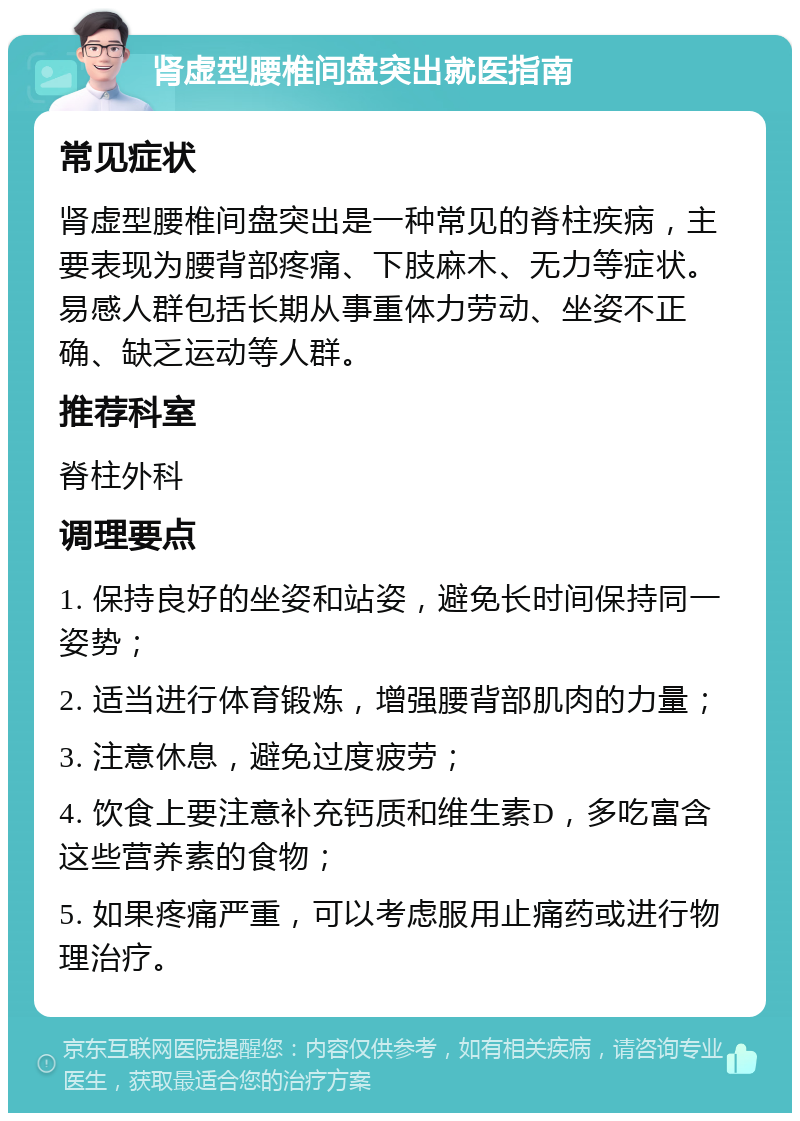 肾虚型腰椎间盘突出就医指南 常见症状 肾虚型腰椎间盘突出是一种常见的脊柱疾病，主要表现为腰背部疼痛、下肢麻木、无力等症状。易感人群包括长期从事重体力劳动、坐姿不正确、缺乏运动等人群。 推荐科室 脊柱外科 调理要点 1. 保持良好的坐姿和站姿，避免长时间保持同一姿势； 2. 适当进行体育锻炼，增强腰背部肌肉的力量； 3. 注意休息，避免过度疲劳； 4. 饮食上要注意补充钙质和维生素D，多吃富含这些营养素的食物； 5. 如果疼痛严重，可以考虑服用止痛药或进行物理治疗。