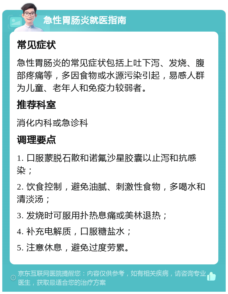 急性胃肠炎就医指南 常见症状 急性胃肠炎的常见症状包括上吐下泻、发烧、腹部疼痛等，多因食物或水源污染引起，易感人群为儿童、老年人和免疫力较弱者。 推荐科室 消化内科或急诊科 调理要点 1. 口服蒙脱石散和诺氟沙星胶囊以止泻和抗感染； 2. 饮食控制，避免油腻、刺激性食物，多喝水和清淡汤； 3. 发烧时可服用扑热息痛或美林退热； 4. 补充电解质，口服糖盐水； 5. 注意休息，避免过度劳累。