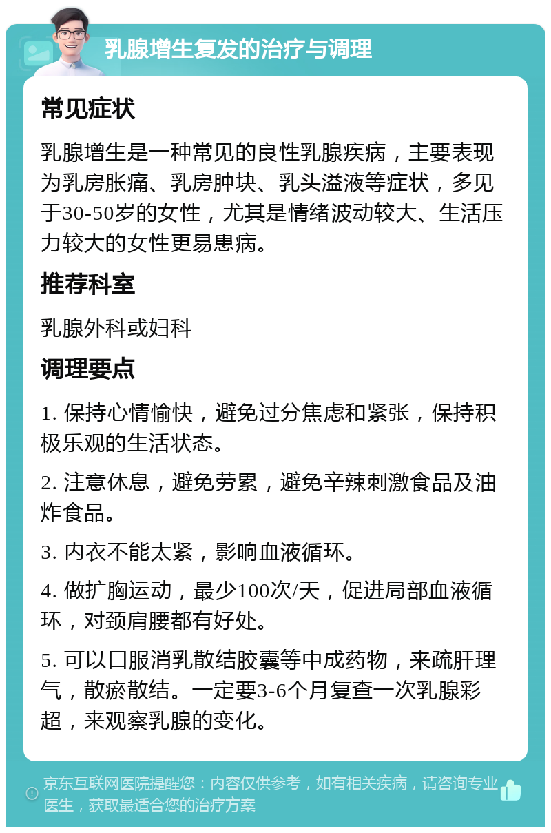 乳腺增生复发的治疗与调理 常见症状 乳腺增生是一种常见的良性乳腺疾病，主要表现为乳房胀痛、乳房肿块、乳头溢液等症状，多见于30-50岁的女性，尤其是情绪波动较大、生活压力较大的女性更易患病。 推荐科室 乳腺外科或妇科 调理要点 1. 保持心情愉快，避免过分焦虑和紧张，保持积极乐观的生活状态。 2. 注意休息，避免劳累，避免辛辣刺激食品及油炸食品。 3. 内衣不能太紧，影响血液循环。 4. 做扩胸运动，最少100次/天，促进局部血液循环，对颈肩腰都有好处。 5. 可以口服消乳散结胶囊等中成药物，来疏肝理气，散瘀散结。一定要3-6个月复查一次乳腺彩超，来观察乳腺的变化。