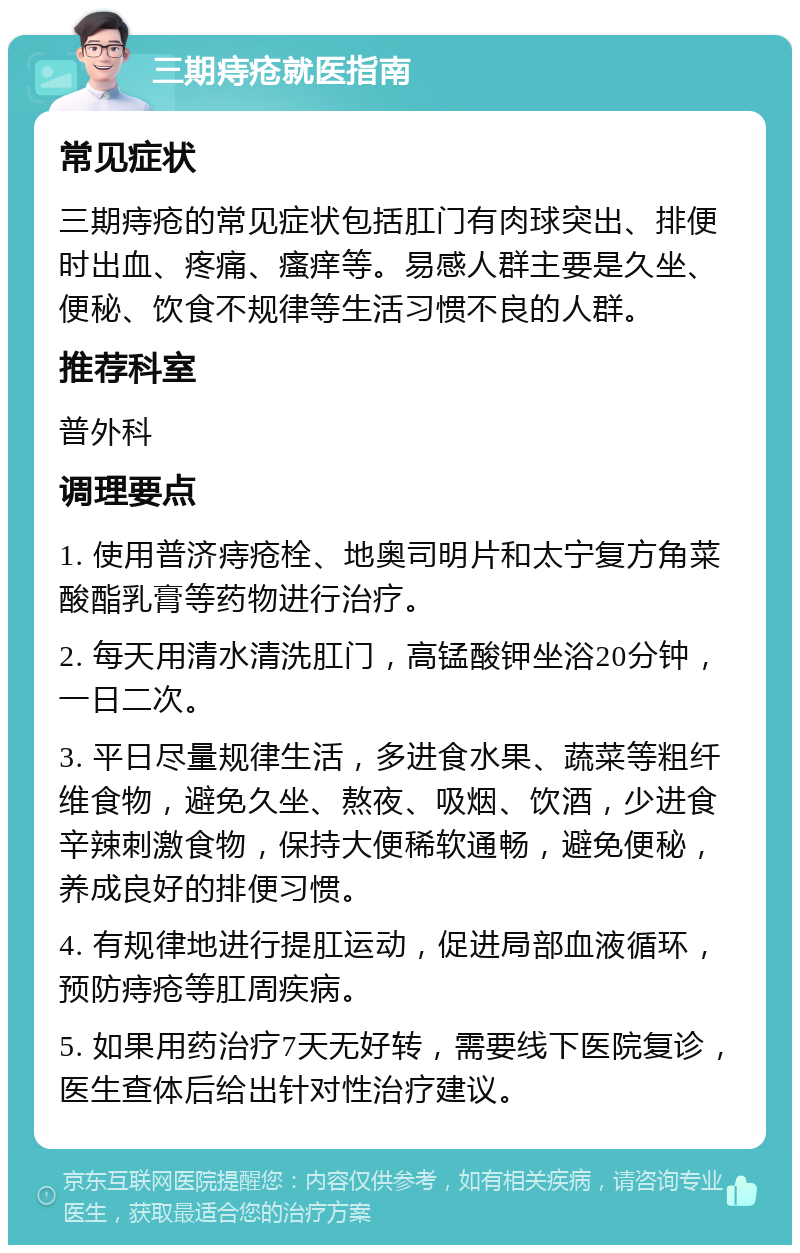 三期痔疮就医指南 常见症状 三期痔疮的常见症状包括肛门有肉球突出、排便时出血、疼痛、瘙痒等。易感人群主要是久坐、便秘、饮食不规律等生活习惯不良的人群。 推荐科室 普外科 调理要点 1. 使用普济痔疮栓、地奥司明片和太宁复方角菜酸酯乳膏等药物进行治疗。 2. 每天用清水清洗肛门，高锰酸钾坐浴20分钟，一日二次。 3. 平日尽量规律生活，多进食水果、蔬菜等粗纤维食物，避免久坐、熬夜、吸烟、饮酒，少进食辛辣刺激食物，保持大便稀软通畅，避免便秘，养成良好的排便习惯。 4. 有规律地进行提肛运动，促进局部血液循环，预防痔疮等肛周疾病。 5. 如果用药治疗7天无好转，需要线下医院复诊，医生查体后给出针对性治疗建议。