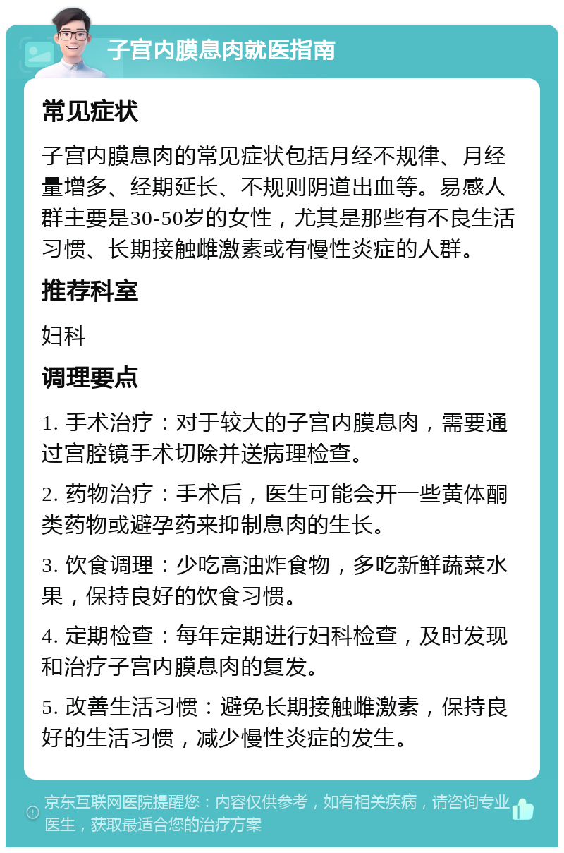 子宫内膜息肉就医指南 常见症状 子宫内膜息肉的常见症状包括月经不规律、月经量增多、经期延长、不规则阴道出血等。易感人群主要是30-50岁的女性，尤其是那些有不良生活习惯、长期接触雌激素或有慢性炎症的人群。 推荐科室 妇科 调理要点 1. 手术治疗：对于较大的子宫内膜息肉，需要通过宫腔镜手术切除并送病理检查。 2. 药物治疗：手术后，医生可能会开一些黄体酮类药物或避孕药来抑制息肉的生长。 3. 饮食调理：少吃高油炸食物，多吃新鲜蔬菜水果，保持良好的饮食习惯。 4. 定期检查：每年定期进行妇科检查，及时发现和治疗子宫内膜息肉的复发。 5. 改善生活习惯：避免长期接触雌激素，保持良好的生活习惯，减少慢性炎症的发生。