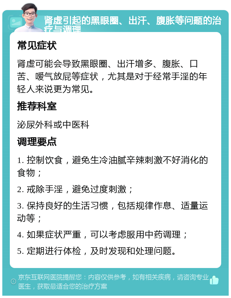 肾虚引起的黑眼圈、出汗、腹胀等问题的治疗与调理 常见症状 肾虚可能会导致黑眼圈、出汗增多、腹胀、口苦、嗳气放屁等症状，尤其是对于经常手淫的年轻人来说更为常见。 推荐科室 泌尿外科或中医科 调理要点 1. 控制饮食，避免生冷油腻辛辣刺激不好消化的食物； 2. 戒除手淫，避免过度刺激； 3. 保持良好的生活习惯，包括规律作息、适量运动等； 4. 如果症状严重，可以考虑服用中药调理； 5. 定期进行体检，及时发现和处理问题。