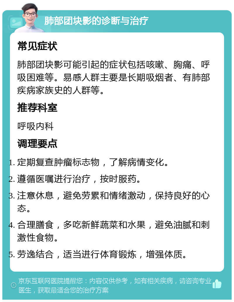 肺部团块影的诊断与治疗 常见症状 肺部团块影可能引起的症状包括咳嗽、胸痛、呼吸困难等。易感人群主要是长期吸烟者、有肺部疾病家族史的人群等。 推荐科室 呼吸内科 调理要点 定期复查肿瘤标志物，了解病情变化。 遵循医嘱进行治疗，按时服药。 注意休息，避免劳累和情绪激动，保持良好的心态。 合理膳食，多吃新鲜蔬菜和水果，避免油腻和刺激性食物。 劳逸结合，适当进行体育锻炼，增强体质。