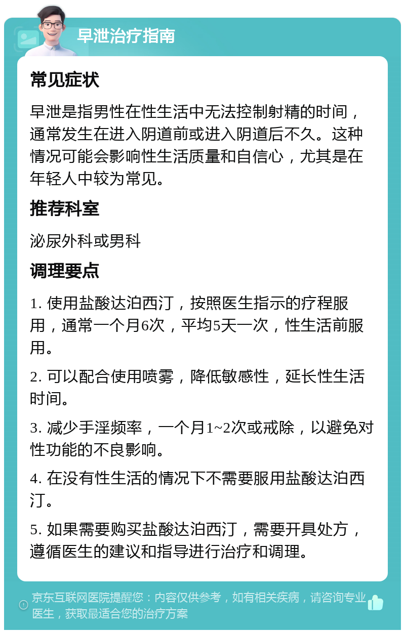 早泄治疗指南 常见症状 早泄是指男性在性生活中无法控制射精的时间，通常发生在进入阴道前或进入阴道后不久。这种情况可能会影响性生活质量和自信心，尤其是在年轻人中较为常见。 推荐科室 泌尿外科或男科 调理要点 1. 使用盐酸达泊西汀，按照医生指示的疗程服用，通常一个月6次，平均5天一次，性生活前服用。 2. 可以配合使用喷雾，降低敏感性，延长性生活时间。 3. 减少手淫频率，一个月1~2次或戒除，以避免对性功能的不良影响。 4. 在没有性生活的情况下不需要服用盐酸达泊西汀。 5. 如果需要购买盐酸达泊西汀，需要开具处方，遵循医生的建议和指导进行治疗和调理。