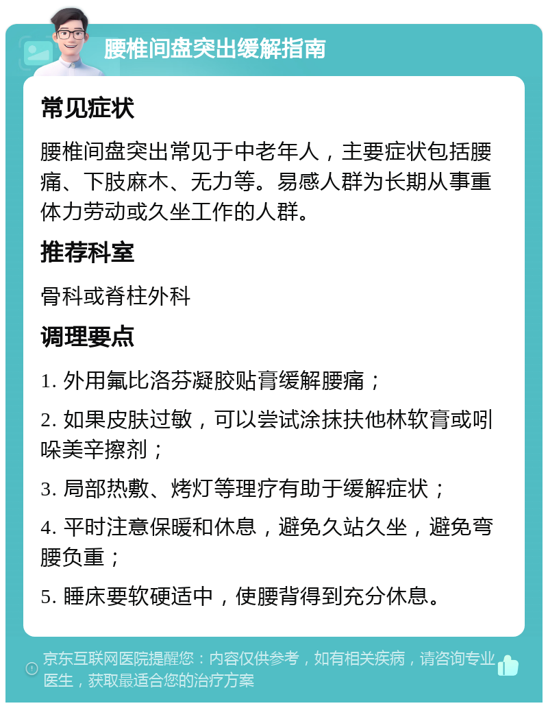 腰椎间盘突出缓解指南 常见症状 腰椎间盘突出常见于中老年人，主要症状包括腰痛、下肢麻木、无力等。易感人群为长期从事重体力劳动或久坐工作的人群。 推荐科室 骨科或脊柱外科 调理要点 1. 外用氟比洛芬凝胶贴膏缓解腰痛； 2. 如果皮肤过敏，可以尝试涂抹扶他林软膏或吲哚美辛擦剂； 3. 局部热敷、烤灯等理疗有助于缓解症状； 4. 平时注意保暖和休息，避免久站久坐，避免弯腰负重； 5. 睡床要软硬适中，使腰背得到充分休息。