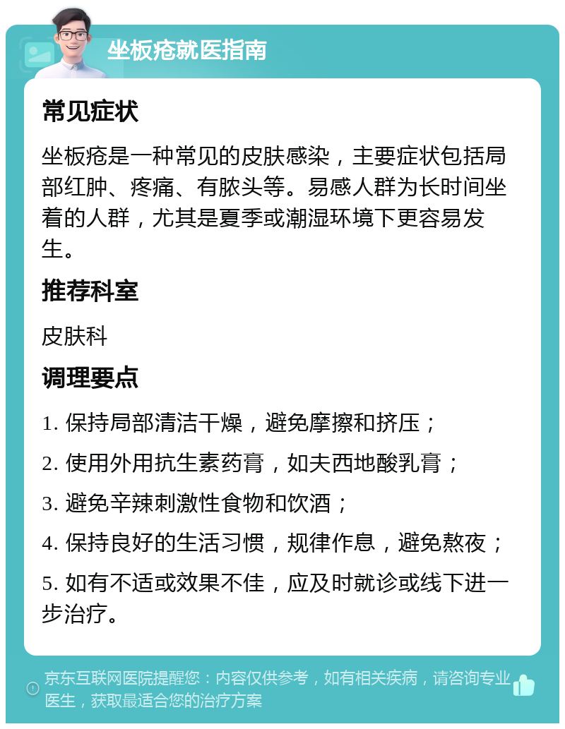 坐板疮就医指南 常见症状 坐板疮是一种常见的皮肤感染，主要症状包括局部红肿、疼痛、有脓头等。易感人群为长时间坐着的人群，尤其是夏季或潮湿环境下更容易发生。 推荐科室 皮肤科 调理要点 1. 保持局部清洁干燥，避免摩擦和挤压； 2. 使用外用抗生素药膏，如夫西地酸乳膏； 3. 避免辛辣刺激性食物和饮酒； 4. 保持良好的生活习惯，规律作息，避免熬夜； 5. 如有不适或效果不佳，应及时就诊或线下进一步治疗。