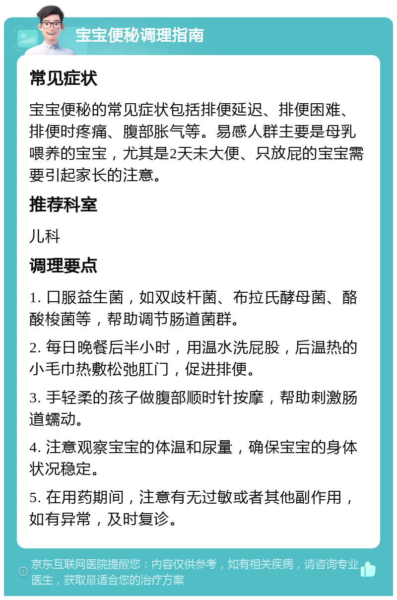 宝宝便秘调理指南 常见症状 宝宝便秘的常见症状包括排便延迟、排便困难、排便时疼痛、腹部胀气等。易感人群主要是母乳喂养的宝宝，尤其是2天未大便、只放屁的宝宝需要引起家长的注意。 推荐科室 儿科 调理要点 1. 口服益生菌，如双歧杆菌、布拉氏酵母菌、酪酸梭菌等，帮助调节肠道菌群。 2. 每日晚餐后半小时，用温水洗屁股，后温热的小毛巾热敷松弛肛门，促进排便。 3. 手轻柔的孩子做腹部顺时针按摩，帮助刺激肠道蠕动。 4. 注意观察宝宝的体温和尿量，确保宝宝的身体状况稳定。 5. 在用药期间，注意有无过敏或者其他副作用，如有异常，及时复诊。