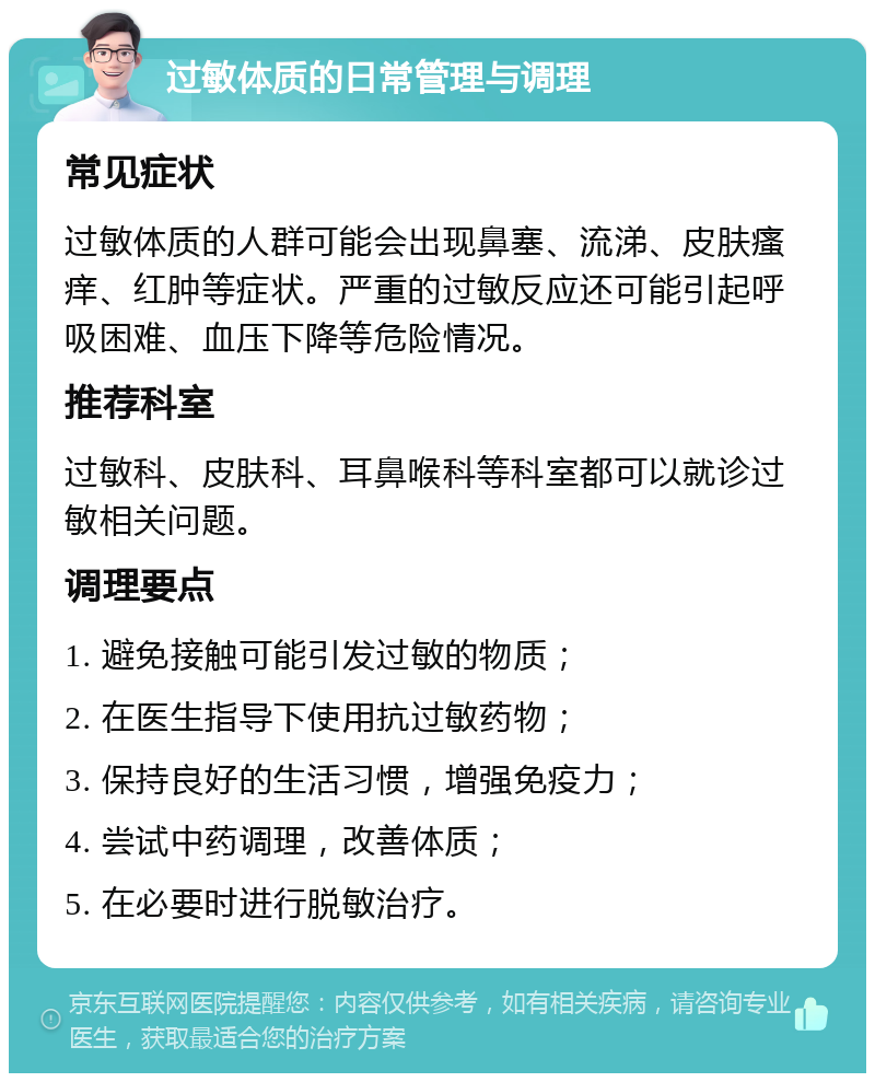 过敏体质的日常管理与调理 常见症状 过敏体质的人群可能会出现鼻塞、流涕、皮肤瘙痒、红肿等症状。严重的过敏反应还可能引起呼吸困难、血压下降等危险情况。 推荐科室 过敏科、皮肤科、耳鼻喉科等科室都可以就诊过敏相关问题。 调理要点 1. 避免接触可能引发过敏的物质； 2. 在医生指导下使用抗过敏药物； 3. 保持良好的生活习惯，增强免疫力； 4. 尝试中药调理，改善体质； 5. 在必要时进行脱敏治疗。