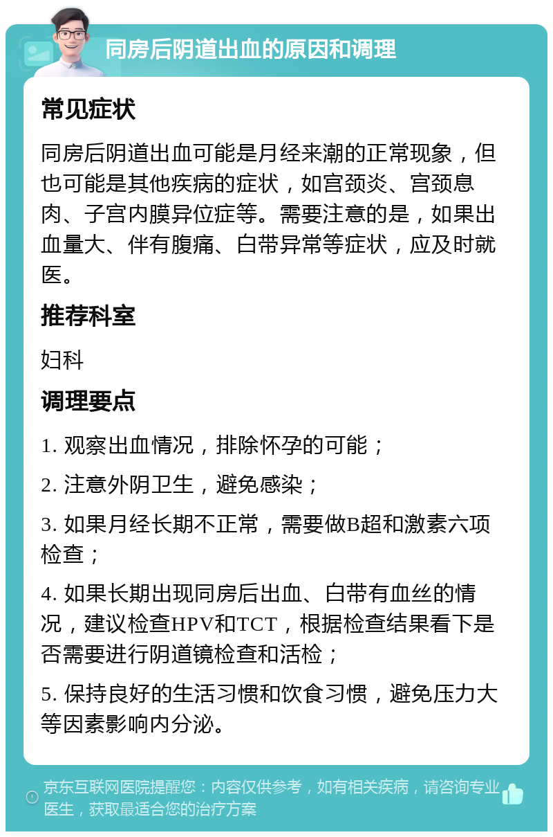 同房后阴道出血的原因和调理 常见症状 同房后阴道出血可能是月经来潮的正常现象，但也可能是其他疾病的症状，如宫颈炎、宫颈息肉、子宫内膜异位症等。需要注意的是，如果出血量大、伴有腹痛、白带异常等症状，应及时就医。 推荐科室 妇科 调理要点 1. 观察出血情况，排除怀孕的可能； 2. 注意外阴卫生，避免感染； 3. 如果月经长期不正常，需要做B超和激素六项检查； 4. 如果长期出现同房后出血、白带有血丝的情况，建议检查HPV和TCT，根据检查结果看下是否需要进行阴道镜检查和活检； 5. 保持良好的生活习惯和饮食习惯，避免压力大等因素影响内分泌。