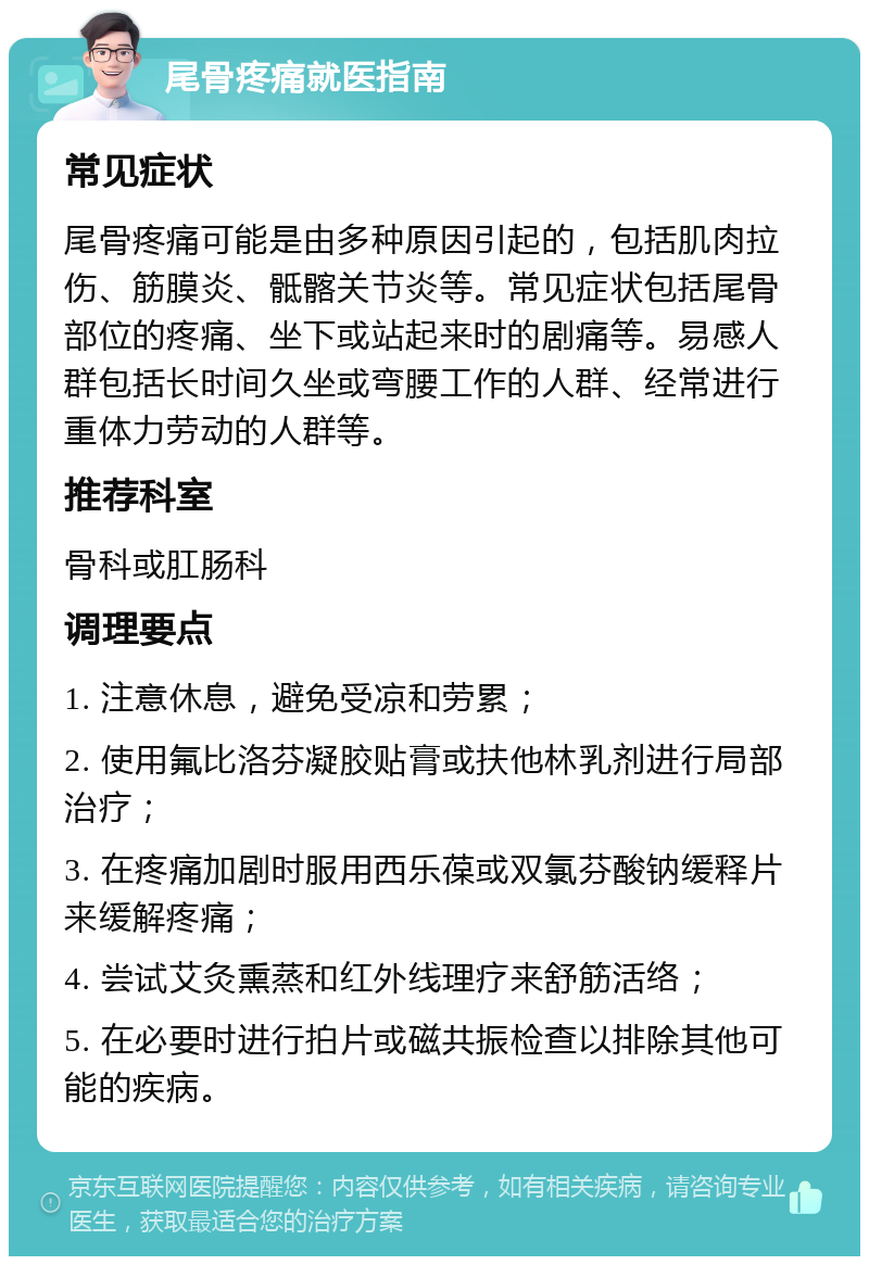 尾骨疼痛就医指南 常见症状 尾骨疼痛可能是由多种原因引起的，包括肌肉拉伤、筋膜炎、骶髂关节炎等。常见症状包括尾骨部位的疼痛、坐下或站起来时的剧痛等。易感人群包括长时间久坐或弯腰工作的人群、经常进行重体力劳动的人群等。 推荐科室 骨科或肛肠科 调理要点 1. 注意休息，避免受凉和劳累； 2. 使用氟比洛芬凝胶贴膏或扶他林乳剂进行局部治疗； 3. 在疼痛加剧时服用西乐葆或双氯芬酸钠缓释片来缓解疼痛； 4. 尝试艾灸熏蒸和红外线理疗来舒筋活络； 5. 在必要时进行拍片或磁共振检查以排除其他可能的疾病。