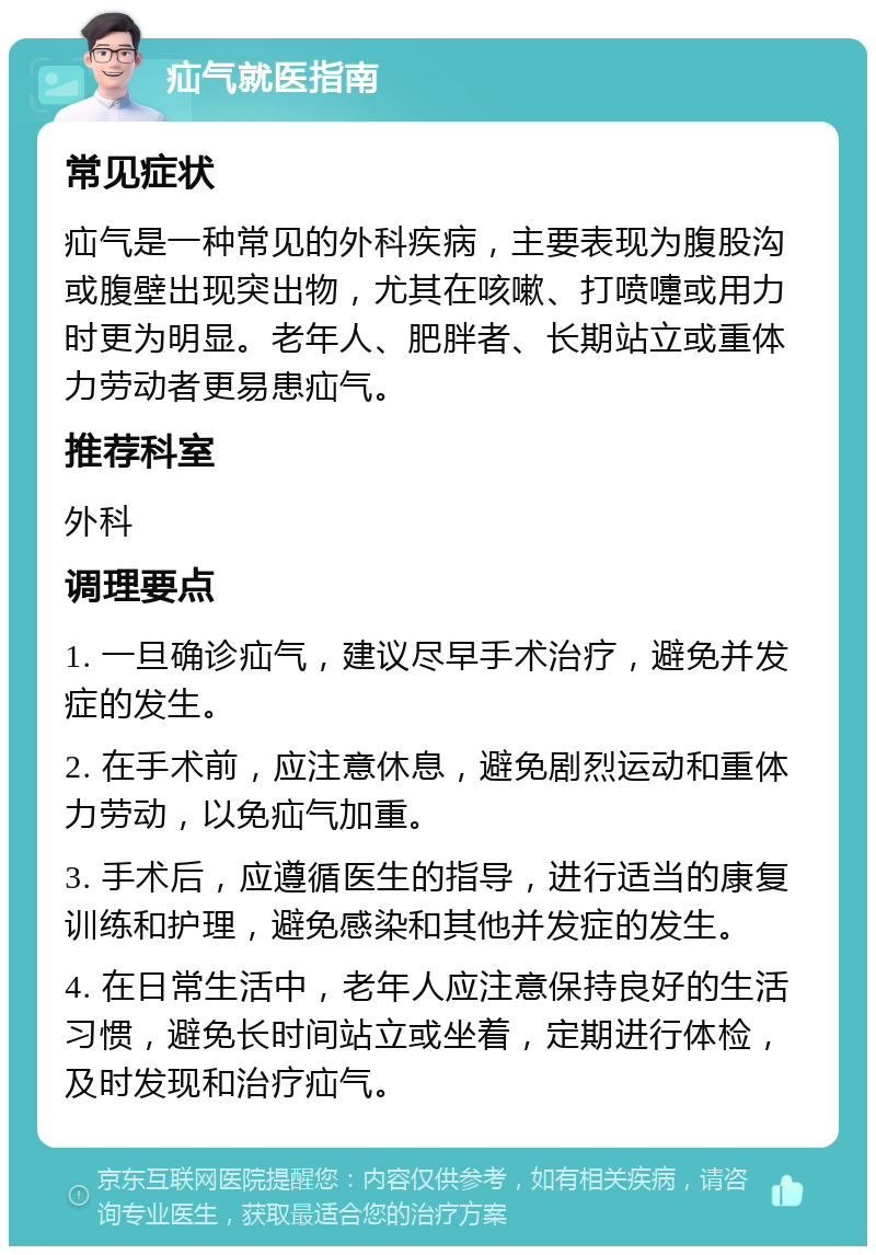 疝气就医指南 常见症状 疝气是一种常见的外科疾病，主要表现为腹股沟或腹壁出现突出物，尤其在咳嗽、打喷嚏或用力时更为明显。老年人、肥胖者、长期站立或重体力劳动者更易患疝气。 推荐科室 外科 调理要点 1. 一旦确诊疝气，建议尽早手术治疗，避免并发症的发生。 2. 在手术前，应注意休息，避免剧烈运动和重体力劳动，以免疝气加重。 3. 手术后，应遵循医生的指导，进行适当的康复训练和护理，避免感染和其他并发症的发生。 4. 在日常生活中，老年人应注意保持良好的生活习惯，避免长时间站立或坐着，定期进行体检，及时发现和治疗疝气。