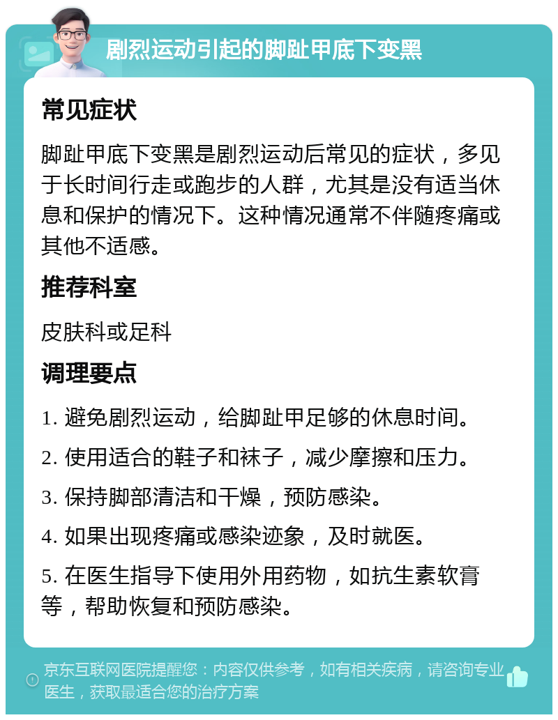 剧烈运动引起的脚趾甲底下变黑 常见症状 脚趾甲底下变黑是剧烈运动后常见的症状，多见于长时间行走或跑步的人群，尤其是没有适当休息和保护的情况下。这种情况通常不伴随疼痛或其他不适感。 推荐科室 皮肤科或足科 调理要点 1. 避免剧烈运动，给脚趾甲足够的休息时间。 2. 使用适合的鞋子和袜子，减少摩擦和压力。 3. 保持脚部清洁和干燥，预防感染。 4. 如果出现疼痛或感染迹象，及时就医。 5. 在医生指导下使用外用药物，如抗生素软膏等，帮助恢复和预防感染。