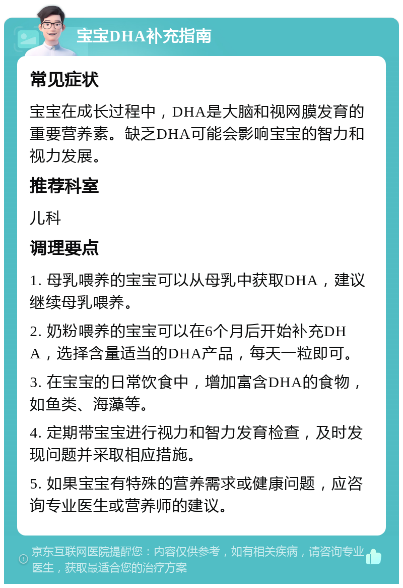 宝宝DHA补充指南 常见症状 宝宝在成长过程中，DHA是大脑和视网膜发育的重要营养素。缺乏DHA可能会影响宝宝的智力和视力发展。 推荐科室 儿科 调理要点 1. 母乳喂养的宝宝可以从母乳中获取DHA，建议继续母乳喂养。 2. 奶粉喂养的宝宝可以在6个月后开始补充DHA，选择含量适当的DHA产品，每天一粒即可。 3. 在宝宝的日常饮食中，增加富含DHA的食物，如鱼类、海藻等。 4. 定期带宝宝进行视力和智力发育检查，及时发现问题并采取相应措施。 5. 如果宝宝有特殊的营养需求或健康问题，应咨询专业医生或营养师的建议。