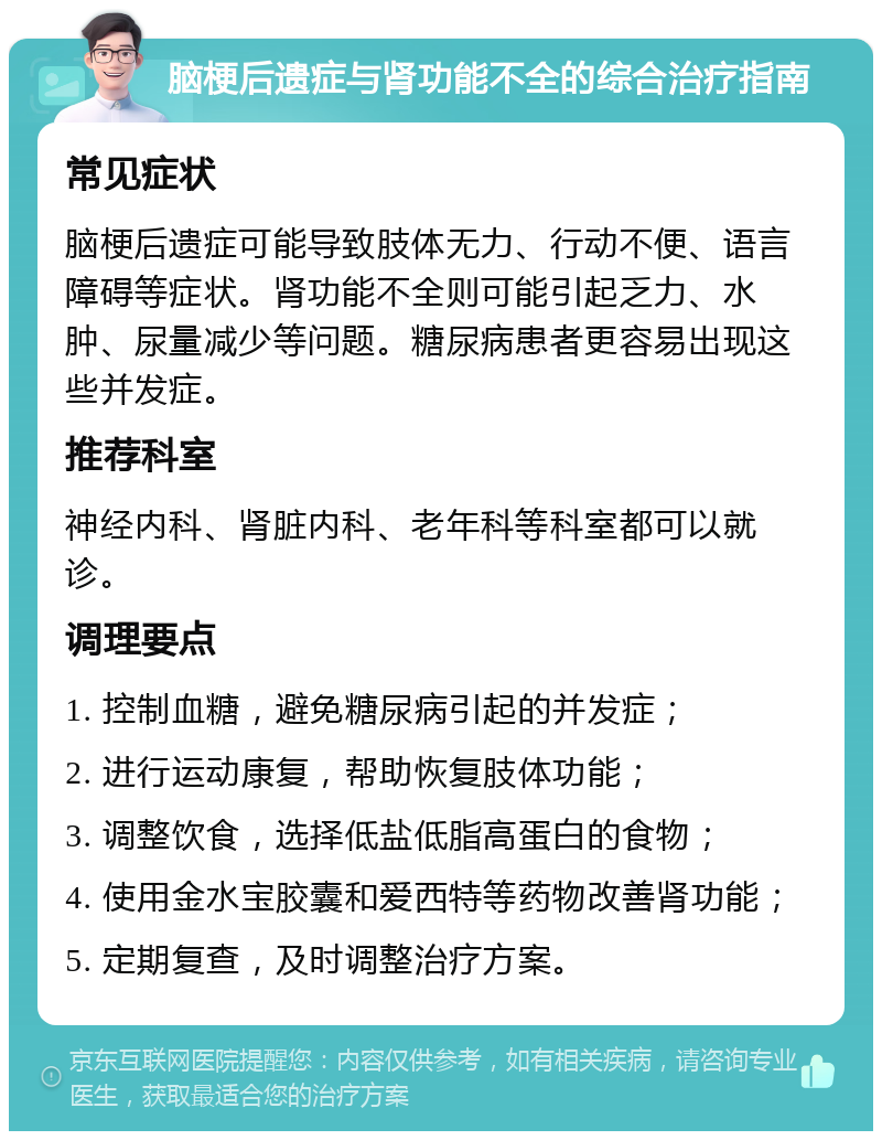 脑梗后遗症与肾功能不全的综合治疗指南 常见症状 脑梗后遗症可能导致肢体无力、行动不便、语言障碍等症状。肾功能不全则可能引起乏力、水肿、尿量减少等问题。糖尿病患者更容易出现这些并发症。 推荐科室 神经内科、肾脏内科、老年科等科室都可以就诊。 调理要点 1. 控制血糖，避免糖尿病引起的并发症； 2. 进行运动康复，帮助恢复肢体功能； 3. 调整饮食，选择低盐低脂高蛋白的食物； 4. 使用金水宝胶囊和爱西特等药物改善肾功能； 5. 定期复查，及时调整治疗方案。