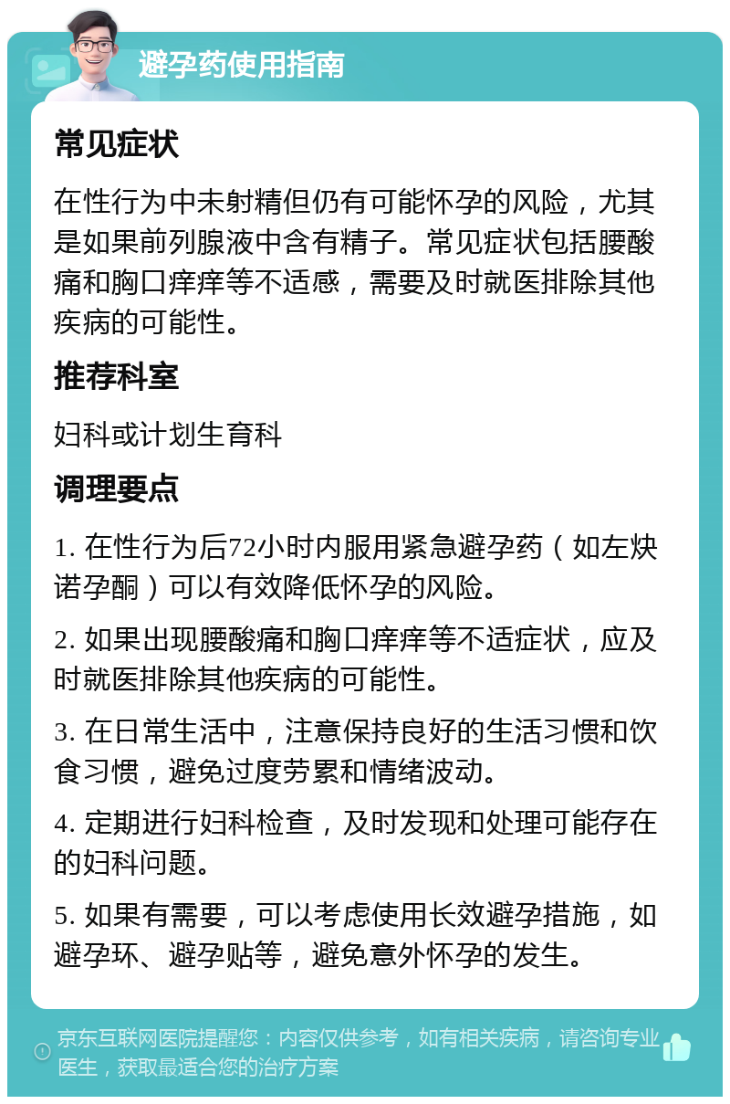 避孕药使用指南 常见症状 在性行为中未射精但仍有可能怀孕的风险，尤其是如果前列腺液中含有精子。常见症状包括腰酸痛和胸口痒痒等不适感，需要及时就医排除其他疾病的可能性。 推荐科室 妇科或计划生育科 调理要点 1. 在性行为后72小时内服用紧急避孕药（如左炔诺孕酮）可以有效降低怀孕的风险。 2. 如果出现腰酸痛和胸口痒痒等不适症状，应及时就医排除其他疾病的可能性。 3. 在日常生活中，注意保持良好的生活习惯和饮食习惯，避免过度劳累和情绪波动。 4. 定期进行妇科检查，及时发现和处理可能存在的妇科问题。 5. 如果有需要，可以考虑使用长效避孕措施，如避孕环、避孕贴等，避免意外怀孕的发生。