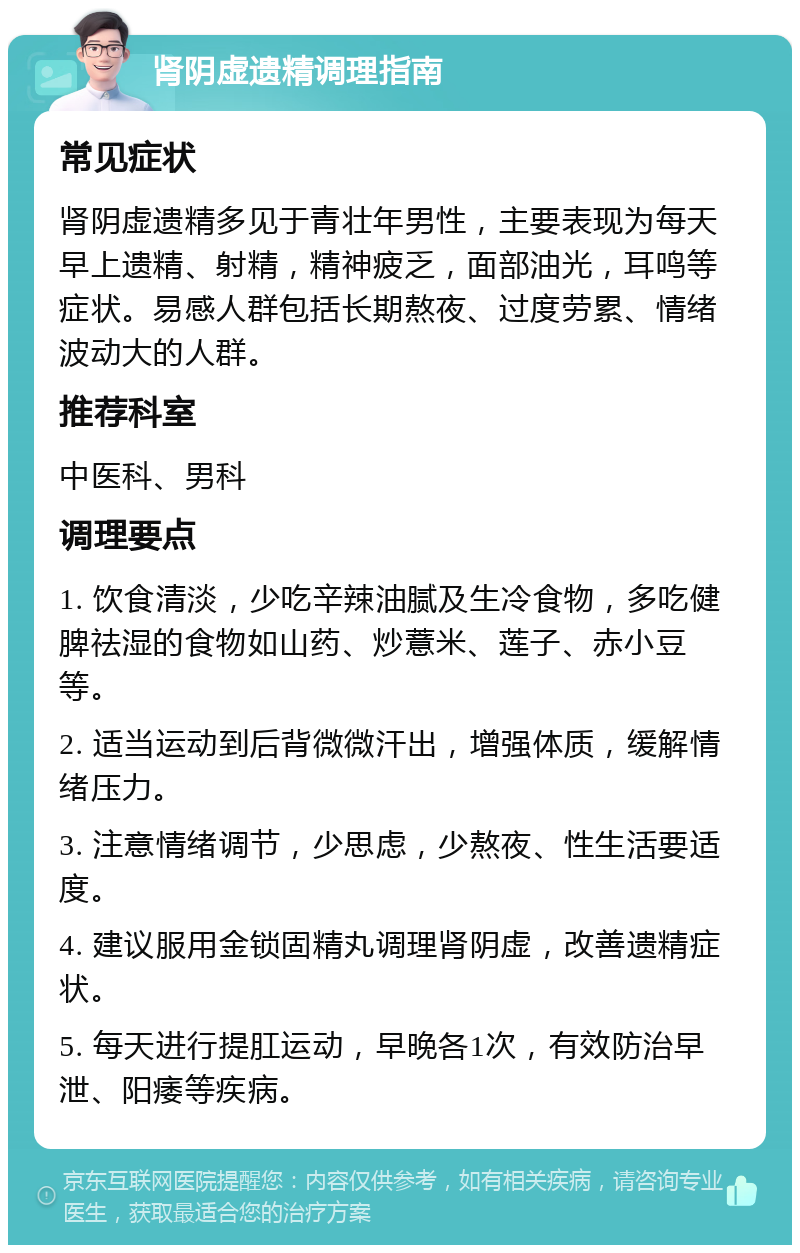 肾阴虚遗精调理指南 常见症状 肾阴虚遗精多见于青壮年男性，主要表现为每天早上遗精、射精，精神疲乏，面部油光，耳鸣等症状。易感人群包括长期熬夜、过度劳累、情绪波动大的人群。 推荐科室 中医科、男科 调理要点 1. 饮食清淡，少吃辛辣油腻及生冷食物，多吃健脾祛湿的食物如山药、炒薏米、莲子、赤小豆等。 2. 适当运动到后背微微汗出，增强体质，缓解情绪压力。 3. 注意情绪调节，少思虑，少熬夜、性生活要适度。 4. 建议服用金锁固精丸调理肾阴虚，改善遗精症状。 5. 每天进行提肛运动，早晚各1次，有效防治早泄、阳痿等疾病。