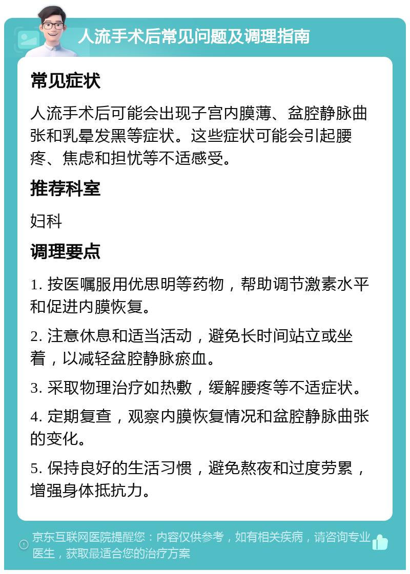 人流手术后常见问题及调理指南 常见症状 人流手术后可能会出现子宫内膜薄、盆腔静脉曲张和乳晕发黑等症状。这些症状可能会引起腰疼、焦虑和担忧等不适感受。 推荐科室 妇科 调理要点 1. 按医嘱服用优思明等药物，帮助调节激素水平和促进内膜恢复。 2. 注意休息和适当活动，避免长时间站立或坐着，以减轻盆腔静脉瘀血。 3. 采取物理治疗如热敷，缓解腰疼等不适症状。 4. 定期复查，观察内膜恢复情况和盆腔静脉曲张的变化。 5. 保持良好的生活习惯，避免熬夜和过度劳累，增强身体抵抗力。