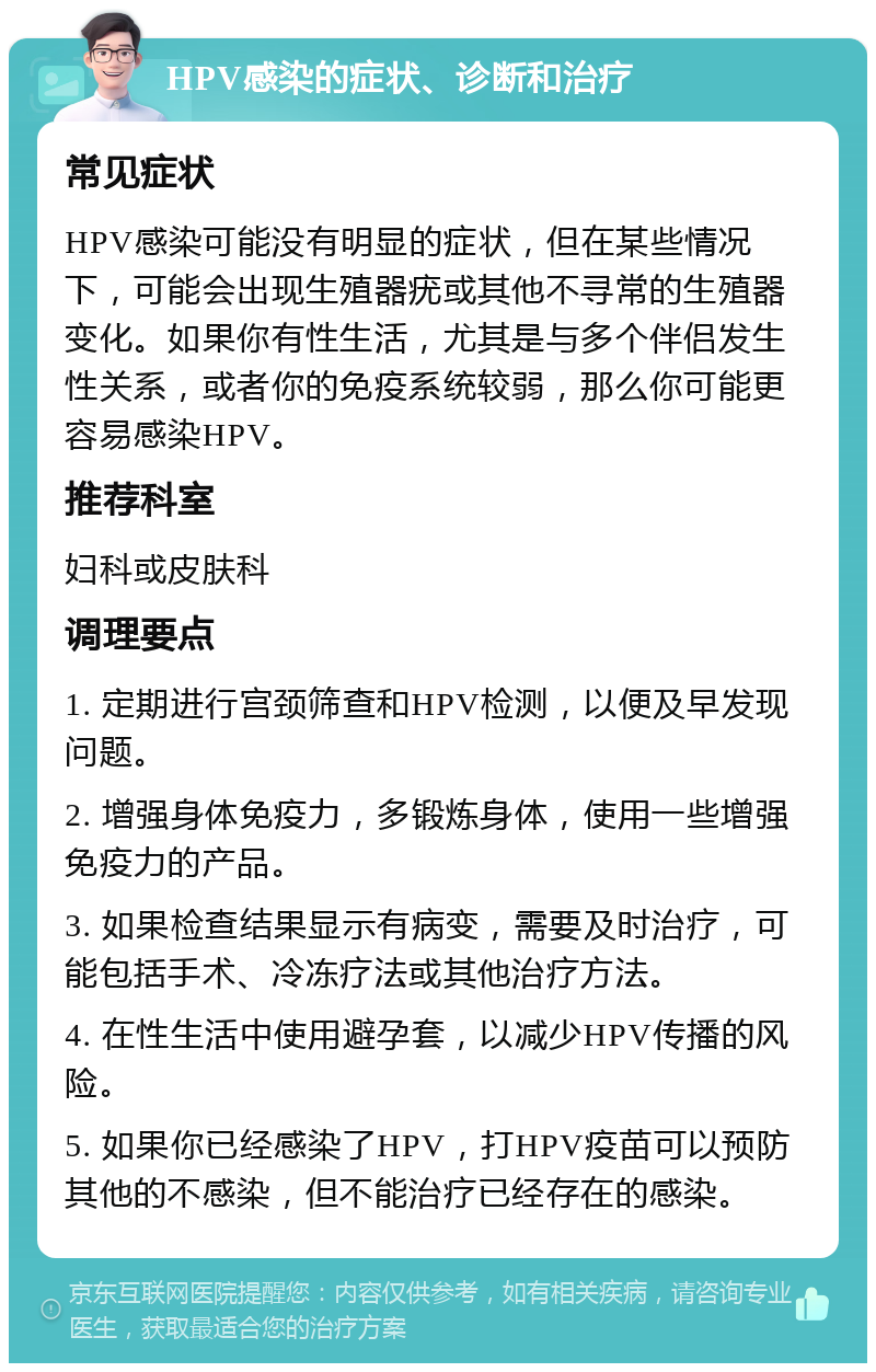 HPV感染的症状、诊断和治疗 常见症状 HPV感染可能没有明显的症状，但在某些情况下，可能会出现生殖器疣或其他不寻常的生殖器变化。如果你有性生活，尤其是与多个伴侣发生性关系，或者你的免疫系统较弱，那么你可能更容易感染HPV。 推荐科室 妇科或皮肤科 调理要点 1. 定期进行宫颈筛查和HPV检测，以便及早发现问题。 2. 增强身体免疫力，多锻炼身体，使用一些增强免疫力的产品。 3. 如果检查结果显示有病变，需要及时治疗，可能包括手术、冷冻疗法或其他治疗方法。 4. 在性生活中使用避孕套，以减少HPV传播的风险。 5. 如果你已经感染了HPV，打HPV疫苗可以预防其他的不感染，但不能治疗已经存在的感染。