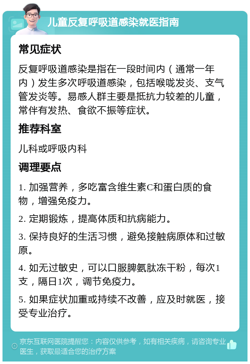 儿童反复呼吸道感染就医指南 常见症状 反复呼吸道感染是指在一段时间内（通常一年内）发生多次呼吸道感染，包括喉咙发炎、支气管发炎等。易感人群主要是抵抗力较差的儿童，常伴有发热、食欲不振等症状。 推荐科室 儿科或呼吸内科 调理要点 1. 加强营养，多吃富含维生素C和蛋白质的食物，增强免疫力。 2. 定期锻炼，提高体质和抗病能力。 3. 保持良好的生活习惯，避免接触病原体和过敏原。 4. 如无过敏史，可以口服脾氨肽冻干粉，每次1支，隔日1次，调节免疫力。 5. 如果症状加重或持续不改善，应及时就医，接受专业治疗。