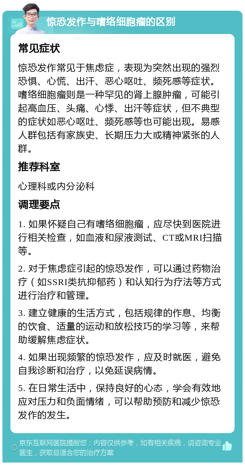 惊恐发作与嗜络细胞瘤的区别 常见症状 惊恐发作常见于焦虑症，表现为突然出现的强烈恐惧、心慌、出汗、恶心呕吐、频死感等症状。嗜络细胞瘤则是一种罕见的肾上腺肿瘤，可能引起高血压、头痛、心悸、出汗等症状，但不典型的症状如恶心呕吐、频死感等也可能出现。易感人群包括有家族史、长期压力大或精神紧张的人群。 推荐科室 心理科或内分泌科 调理要点 1. 如果怀疑自己有嗜络细胞瘤，应尽快到医院进行相关检查，如血液和尿液测试、CT或MRI扫描等。 2. 对于焦虑症引起的惊恐发作，可以通过药物治疗（如SSRI类抗抑郁药）和认知行为疗法等方式进行治疗和管理。 3. 建立健康的生活方式，包括规律的作息、均衡的饮食、适量的运动和放松技巧的学习等，来帮助缓解焦虑症状。 4. 如果出现频繁的惊恐发作，应及时就医，避免自我诊断和治疗，以免延误病情。 5. 在日常生活中，保持良好的心态，学会有效地应对压力和负面情绪，可以帮助预防和减少惊恐发作的发生。