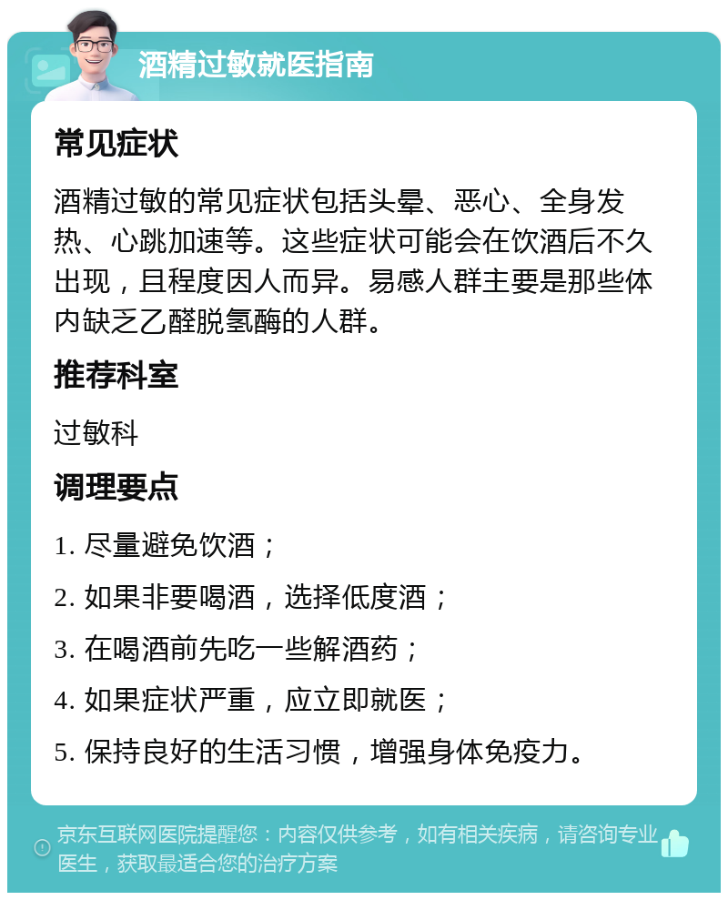 酒精过敏就医指南 常见症状 酒精过敏的常见症状包括头晕、恶心、全身发热、心跳加速等。这些症状可能会在饮酒后不久出现，且程度因人而异。易感人群主要是那些体内缺乏乙醛脱氢酶的人群。 推荐科室 过敏科 调理要点 1. 尽量避免饮酒； 2. 如果非要喝酒，选择低度酒； 3. 在喝酒前先吃一些解酒药； 4. 如果症状严重，应立即就医； 5. 保持良好的生活习惯，增强身体免疫力。