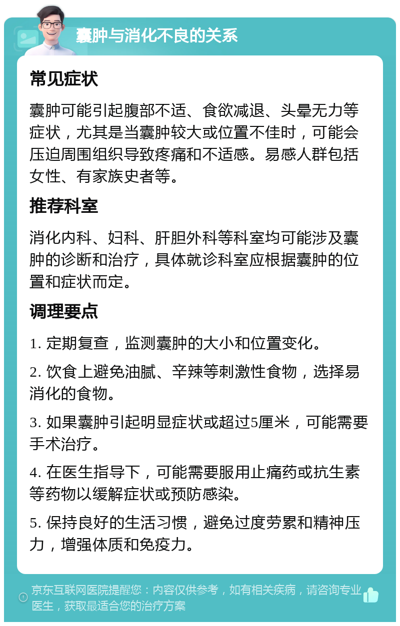 囊肿与消化不良的关系 常见症状 囊肿可能引起腹部不适、食欲减退、头晕无力等症状，尤其是当囊肿较大或位置不佳时，可能会压迫周围组织导致疼痛和不适感。易感人群包括女性、有家族史者等。 推荐科室 消化内科、妇科、肝胆外科等科室均可能涉及囊肿的诊断和治疗，具体就诊科室应根据囊肿的位置和症状而定。 调理要点 1. 定期复查，监测囊肿的大小和位置变化。 2. 饮食上避免油腻、辛辣等刺激性食物，选择易消化的食物。 3. 如果囊肿引起明显症状或超过5厘米，可能需要手术治疗。 4. 在医生指导下，可能需要服用止痛药或抗生素等药物以缓解症状或预防感染。 5. 保持良好的生活习惯，避免过度劳累和精神压力，增强体质和免疫力。