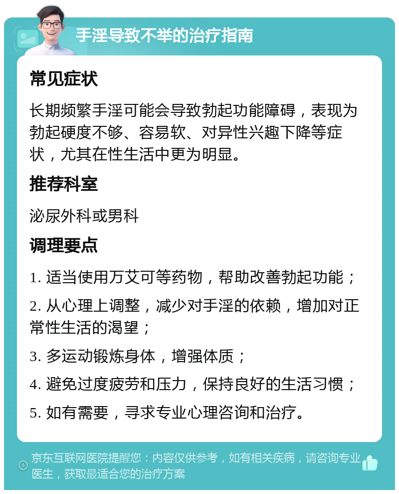 手淫导致不举的治疗指南 常见症状 长期频繁手淫可能会导致勃起功能障碍，表现为勃起硬度不够、容易软、对异性兴趣下降等症状，尤其在性生活中更为明显。 推荐科室 泌尿外科或男科 调理要点 1. 适当使用万艾可等药物，帮助改善勃起功能； 2. 从心理上调整，减少对手淫的依赖，增加对正常性生活的渴望； 3. 多运动锻炼身体，增强体质； 4. 避免过度疲劳和压力，保持良好的生活习惯； 5. 如有需要，寻求专业心理咨询和治疗。