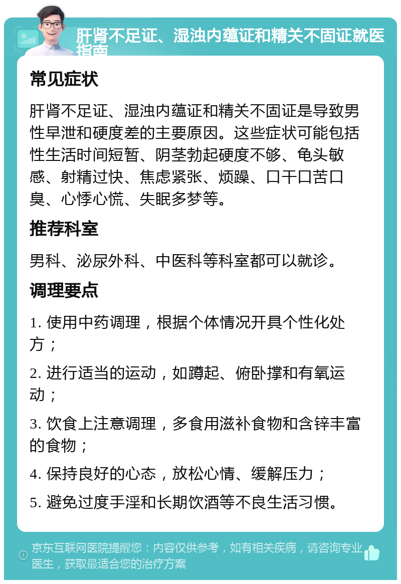 肝肾不足证、湿浊内蕴证和精关不固证就医指南 常见症状 肝肾不足证、湿浊内蕴证和精关不固证是导致男性早泄和硬度差的主要原因。这些症状可能包括性生活时间短暂、阴茎勃起硬度不够、龟头敏感、射精过快、焦虑紧张、烦躁、口干口苦口臭、心悸心慌、失眠多梦等。 推荐科室 男科、泌尿外科、中医科等科室都可以就诊。 调理要点 1. 使用中药调理，根据个体情况开具个性化处方； 2. 进行适当的运动，如蹲起、俯卧撑和有氧运动； 3. 饮食上注意调理，多食用滋补食物和含锌丰富的食物； 4. 保持良好的心态，放松心情、缓解压力； 5. 避免过度手淫和长期饮酒等不良生活习惯。