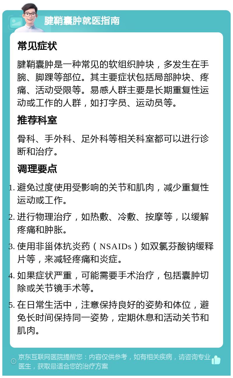 腱鞘囊肿就医指南 常见症状 腱鞘囊肿是一种常见的软组织肿块，多发生在手腕、脚踝等部位。其主要症状包括局部肿块、疼痛、活动受限等。易感人群主要是长期重复性运动或工作的人群，如打字员、运动员等。 推荐科室 骨科、手外科、足外科等相关科室都可以进行诊断和治疗。 调理要点 避免过度使用受影响的关节和肌肉，减少重复性运动或工作。 进行物理治疗，如热敷、冷敷、按摩等，以缓解疼痛和肿胀。 使用非甾体抗炎药（NSAIDs）如双氯芬酸钠缓释片等，来减轻疼痛和炎症。 如果症状严重，可能需要手术治疗，包括囊肿切除或关节镜手术等。 在日常生活中，注意保持良好的姿势和体位，避免长时间保持同一姿势，定期休息和活动关节和肌肉。