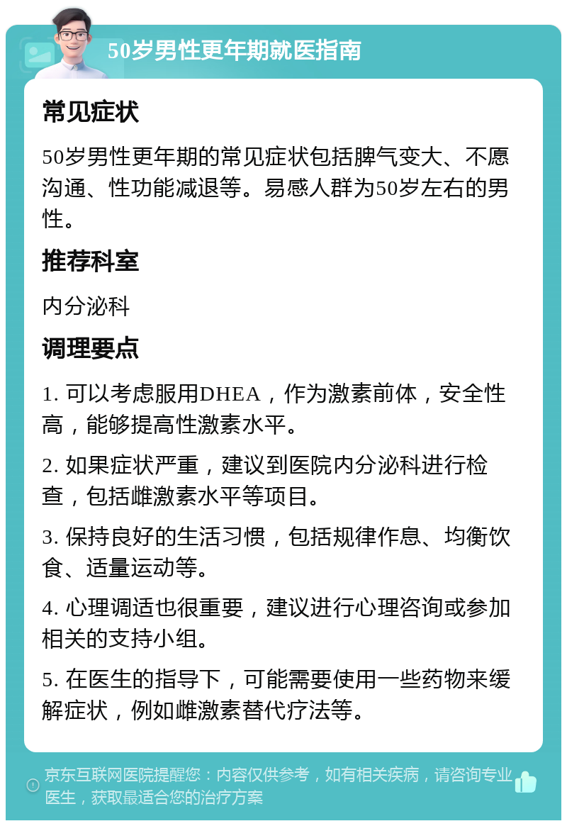 50岁男性更年期就医指南 常见症状 50岁男性更年期的常见症状包括脾气变大、不愿沟通、性功能减退等。易感人群为50岁左右的男性。 推荐科室 内分泌科 调理要点 1. 可以考虑服用DHEA，作为激素前体，安全性高，能够提高性激素水平。 2. 如果症状严重，建议到医院内分泌科进行检查，包括雌激素水平等项目。 3. 保持良好的生活习惯，包括规律作息、均衡饮食、适量运动等。 4. 心理调适也很重要，建议进行心理咨询或参加相关的支持小组。 5. 在医生的指导下，可能需要使用一些药物来缓解症状，例如雌激素替代疗法等。