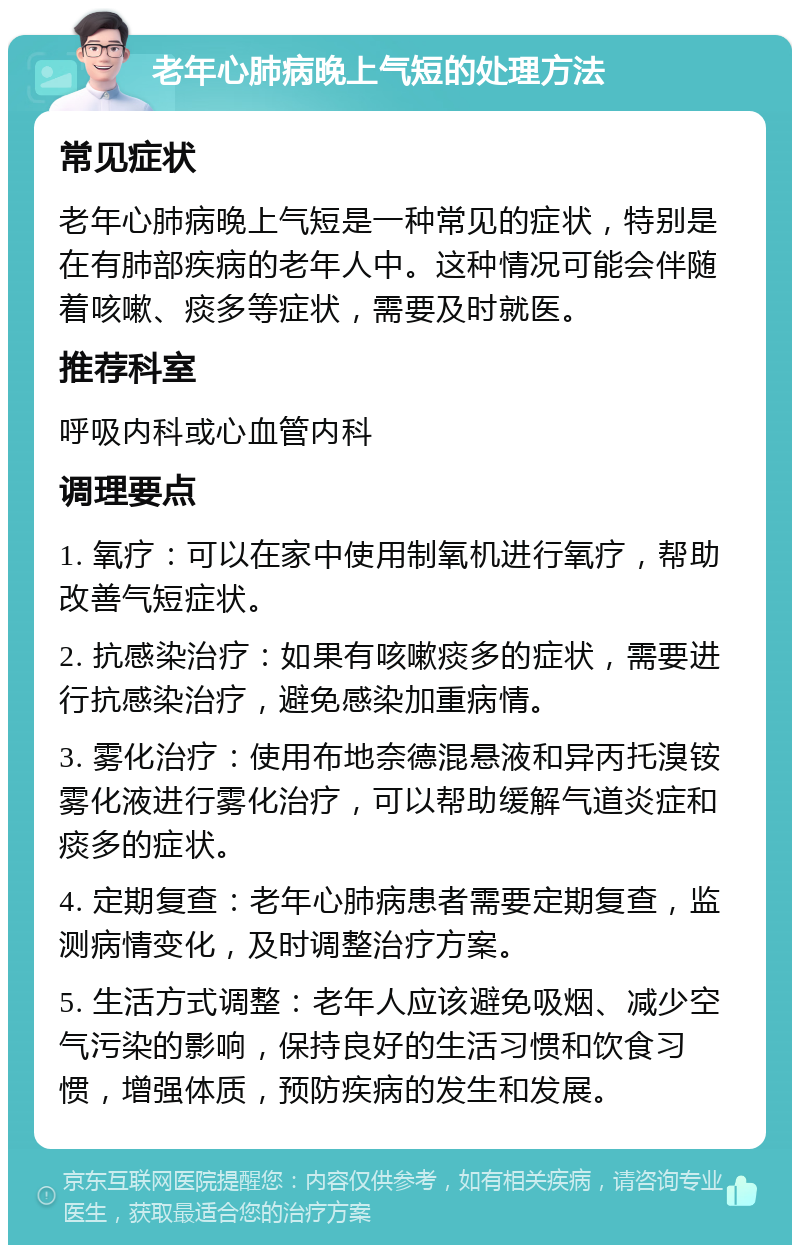 老年心肺病晚上气短的处理方法 常见症状 老年心肺病晚上气短是一种常见的症状，特别是在有肺部疾病的老年人中。这种情况可能会伴随着咳嗽、痰多等症状，需要及时就医。 推荐科室 呼吸内科或心血管内科 调理要点 1. 氧疗：可以在家中使用制氧机进行氧疗，帮助改善气短症状。 2. 抗感染治疗：如果有咳嗽痰多的症状，需要进行抗感染治疗，避免感染加重病情。 3. 雾化治疗：使用布地奈德混悬液和异丙托溴铵雾化液进行雾化治疗，可以帮助缓解气道炎症和痰多的症状。 4. 定期复查：老年心肺病患者需要定期复查，监测病情变化，及时调整治疗方案。 5. 生活方式调整：老年人应该避免吸烟、减少空气污染的影响，保持良好的生活习惯和饮食习惯，增强体质，预防疾病的发生和发展。