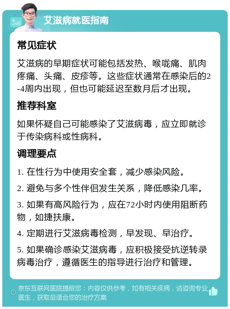 艾滋病就医指南 常见症状 艾滋病的早期症状可能包括发热、喉咙痛、肌肉疼痛、头痛、皮疹等。这些症状通常在感染后的2-4周内出现，但也可能延迟至数月后才出现。 推荐科室 如果怀疑自己可能感染了艾滋病毒，应立即就诊于传染病科或性病科。 调理要点 1. 在性行为中使用安全套，减少感染风险。 2. 避免与多个性伴侣发生关系，降低感染几率。 3. 如果有高风险行为，应在72小时内使用阻断药物，如捷扶康。 4. 定期进行艾滋病毒检测，早发现、早治疗。 5. 如果确诊感染艾滋病毒，应积极接受抗逆转录病毒治疗，遵循医生的指导进行治疗和管理。